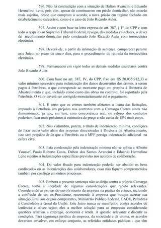 596. Não há contradição com a situação de Dalton Avancini e Eduardo
Hermelino Leite, pois eles, apesar de continuarem em prisão domiciliar, não estarão
mais sujeitos, desde que cumpram o acordo, a nova prisão em regime fechado em
estabelecimento carcerário, como é o caso de João Ricardo Auler.
597. Assim e com base na letra expresa do art. 387, § 1º, do CPP e com
todo o respeito ao Supremo Tribunal Federal, revogo, das medidas cautelares, o dever
de    recolhimento  domiciliar  pelo  condenado  João  Ricardo  Auler  com  tornozeleira
eletrônica.
598. Deverá ele, a partir da intimação da sentença, comparecer perante
este Juízo, no prazo de cinco dias, para o procedimento de retirada da tornozeleira
eletrônica.
599. Permanecem em vigor todas as demais medidas cautelares contra
João Ricardo Auler.
600. Com base no art. 387, IV, do CPP, fixo em R$ 50.035.912,33 o
valor mínimo necessário para indenização dos danos decorrentes dos crimes, a serem
pagos à Petrobras, o que corresponde ao montante pago em propina à Diretoria de
Abastecimento e que, incluído como custo das obras no contrato, foi suportado pela
Petrobrás. O valor deverá ser corrigido monetariamente até o pagamento.
601.  É  certo  que  os  crimes  também  afetaram  a  lisura  das  licitações,
impondo à Petrobrás um prejuízo nos contratos com a Camargo Correa ainda não
dimensionado,  já  que,  em  tese,  com  concorrência  real,  os  valores  dos  contratos
poderiam ficar mais próximos à estimativa de preço e não cerca de 18% mais caros.
602. Não vislumbro, porém, a título de indenização mínima, condições
de fixar outro valor além das propinas direcionadas à Diretoria de Abastecimento,
isso sem prejuízo de de que a Petrobrás ou o MPF persiga indenização adicional  na
esfera cível.
603. Esta condenação pela indenização mínima não se aplica a Alberto
Youssef,  Paulo  Roberto  Costa,  Dalton  dos  Santos  Avancini  e  Eduardo  Hermelino
Leite sujeitos a indenizações específicas previstas nos acordos de colaboração.
604.  Do  valor  fixado  para  indenização  poderão  ser  abatido  os  bens
confiscados ou as indenizações dos colaboradores, caso não fiquem comprometidos
também por confisco em outros processos.
605. Embora a presente sentença não se dirija contra a própria Camargo
Correa,  tomo  a  liberdade  de  algumas  considerações  que  reputo  relevantes.
Considerando as provas do envolvimento da empresa na prática de crimes, incluindo
a  confissão  de  seu  ex­Presidente,  recomendo  à  empresa  que  busque  acertar  sua
situação junto aos órgãos competentes, Ministério Público Federal, CADE, Petrobrás
e Controladoria Geral da União. Este Juízo nunca se manifestou contra acordos de
leniência  e  talvez  sejam  eles  a  melhor  solução  para  as  empresas  considerando
questões relativas a emprego, economia e renda. A questão relevante é discutir as
condições. Para segurança jurídica da empresa, da sociedade e da vítima, os acordos
deveriam envolver, em esforço conjunto, as referidas entidades públicas ­ que têm
 