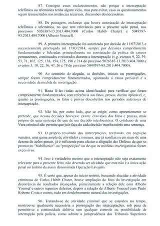 87.  Consigno  esses  esclarecimentos,  não  porque  a  interceptação
telefônica ou telemática tenha algum vício, mas para evitar, caso os questionamentos
sejam ressuscitados nas instâncias recursais, discussões desnecessárias.
88.  De  passagem,  esclareço  que  houve  autorização  de  interceptação
telefônica  e  telemática,  no  que  tem  relevância  para  a  presente  ação  penal,  nos
processos  5026387­13.2013.404.7000  (Carlos  Habib  Chater)  e  5049597­
93.2013.404.7000 (Alberto Youssef).
89. A primeira interceptação foi autorizada por decisão de 11/07/2013 e
sucessivamente  prorrogada  até  17/03/2014,  sempre  por  decisões  cumpridamente
fundamentadas  e  fulcradas  principalmente  na  constatação  da  prática  de  crimes
permanentes, continuados e reiterados durante a interceptação (v.g. eventos 9, 22, 39,
53, 71, 102, 125, 138, 154, 175, 190 e 214 do processo 5026387­13.2013.404.7000 e
eventos 3, 10, 22, 36, 47, 56 e 78 do processo 5049597­93.2013.404.7000).
90.  Ao  contrário  do  alegado,  as  decisões,  iniciais  ou  prorrogações,
sempre  foram  cumpridamente  fundamentadas,  apontando  a  causa  provável  e  a
necessidade da medida de investigação.
91.  Basta  lê­las  (todas  acima  identificadas)  para  verificar  que  foram
cumpridamente fundamentadas, com referência aos fatos, provas, direito aplicável, e,
quanto  às  prorrogações,  os  fatos  e  provas  descobertos  nos  períodos  anteriores  de
interceptação.
92.  Não  há,  por  outro  lado,  que  se  exigir,  como  aparentemente  se
pretende,  que  nessas  decisões  houvesse  exame  exaustivo  dos  fatos  e  provas,  mais
próprio de uma sentença do que de um decisão interlocutória. O cotidiano de uma
Vara criminal não permite que juiz faça de cada decisão interlocutória uma sentença.
93.  O  próprio  resultado  das  interceptações,  revelando,  em  cognição
sumária, uma gama ampla de atividades criminais, que já resultaram em mais de uma
dezena de ações penais, já é suficiente para afastar a alegação das Defesas de que se
promoveu "bisbilhotice" ou "prospecção" ou de que as medidas investigatórias foram
excessivas.
94. Isso é verdadeiro mesmo que a interceptação não seja exatamente
relevante para o presente feito, não devendo ser olvidado que esta não é a única ação
penal no âmbito da assim denominada Operação Lavajato.
95. É certo que, apesar do início restrito, buscando elucidar a atividade
criminosa  de  Carlos  Habib  Chater,  houve  ampliação  do  foco  da  investigação  em
decorrência  do  resultados  alcançados,  primeiramente  a  relação  dele  com  Alberto
Youssef e outros supostos doleiros, depois a relação de Alberto Youssef com Paulo
Roberto Costa e outros, tudo em desdobramento natural das investigações.
96.  Tratando­se  de  atividade  criminal  que  se  estendeu  no  tempo,
mostrou­se  igualmente  necessária  a  prorrogação  das  interceptações,  sob  pena  de
permitir­se  a  continuidade  delitiva  sem  qualquer  controle  ou  possibilidade  de
interrupção  pela  polícia,  como  admite  a  jurisprudência  dos  Tribunais  Superiores
 