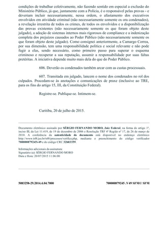 5083258­29.2014.4.04.7000 700000879245 .V49 SFM© SFM
condições de trabalhar coletivamente, não fazendo sentido em especial a exclusão do
Ministério Público, já que, juntamente com a Polícia, é o responsável pelas provas ­ e
deveriam  incluir  necessariamente,  nessa  ordem,  o  afastamento  dos  executivos
envolvidos em atividade criminal (não necessariamente somente os ora condenados),
a revelação irrestrita de todos os crimes, de todos os envolvidos e a disponibilização
das  provas  existentes  (não  necessariamente  somente  os  que  foram  objeto  deste
julgado), a adoção de sistemas internos mais rigorosos de compliance e a indenização
completa dos prejuízos causados ao Poder Público (não necessariamente somente os
que foram objeto deste julgado). Como consignei anteriormente, a Camargo Correa,
por sua dimensão, tem uma responsabilidade política e social relevante e não pode
fugir  a  elas,  sendo  necessário,  como  primeiro  passo  para  superar  o  esquema
criminoso  e  recuperar  a  sua  reputação,  assumir  a  responsabilidade  por  suas  faltas
pretéritas. A iniciativa depende muito mais dela do que do Poder Público.
606. Deverão os condenados também arcar com as custas processuais.
607. Transitada em julgado, lancem o nome dos condenados no rol dos
culpados.  Procedam­se  às  anotações  e  comunicações  de  praxe  (inclusive  ao  TRE,
para os fins do artigo 15, III, da Constituição Federal).
Registre­se. Publique­se. Intimem­se.
 
Curitiba, 20 de julho de 2015.
Documento eletrônico assinado por SÉRGIO FERNANDO MORO, Juiz Federal, na forma do artigo 1º,
inciso III, da Lei 11.419, de 19 de dezembro de 2006 e Resolução TRF 4ª Região nº 17, de 26 de março de
2010.  A  conferência  da  autenticidade  do  documento  está  disponível  no  endereço  eletrônico
http://www.trf4.jus.br/trf4/processos/verifica.php,  mediante  o  preenchimento  do  código  verificador
700000879245v49 e do código CRC 32b03359.
Informações adicionais da assinatura:
Signatário (a): SÉRGIO FERNANDO MORO
Data e Hora: 20/07/2015 11:06:00
 
 
 