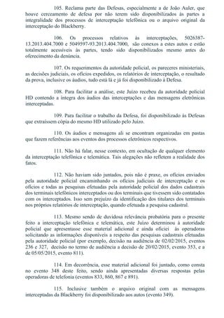 105.  Reclama  parte  das  Defesas,  especialmente  a  de  João  Auler,  que
houve  cerceamento  de  defesa  por  não  terem  sido  disponibilizados  às  partes  a
integralidade  dos  processos  de  interceptação  telefônica  ou  o  arquivo  original  da
interceptação do Blackberry.
106.  Os  processos  relativos  às  interceptações,  5026387­
13.2013.404.7000 e 5049597­93.2013.404.7000,  são conexos a estes autos e estão
totalmente  acessíveis  às  partes,  tendo  sido  disponibilizados  mesmo  antes  do
oferecimento da denúncia.
107. Os requerimentos da autoridade policial, os pareceres ministeriais,
as decisões judiciais, os ofícios expedidos, os relatórios de interceptação, o resultado
da prova, inclusive os áudios, tudo está lá e já foi disponibilizado à Defesa.
108. Para facilitar a análise, este Juízo recebeu da autoridade policial
HD  contendo  a  íntegra  dos  áudios  das  interceptações  e  das  mensagens  eletrônicas
interceptadas.
109. Para facilitar o trabalho da Defesa, foi disponibilizado às Defesas
que extraíssem cópia do mesmo HD utilizado pelo Juízo.
110.  Os  áudios  e  mensagens  ali  se  encontram  organizadas  em  pastas
que fazem referências aos eventos dos processos eletrônicos respectivos.
111. Não há falar, nesse contexto, em ocultação de qualquer elemento
da interceptação telefônica e telemática. Tais alegações não refletem a realidade dos
fatos.
112. Não haviam sido juntados, pois não é praxe, os ofícios enviados
pela  autoridade  policial  encaminhando  os  ofícios  judiciais  de  interceptação  e  os
ofícios e todas as pesquisas efetuadas pela autoridade policial dos dados cadastrais
dos terminais telefônicos interceptados ou dos terminais que tivessem sido contatados
com os interceptados. Isso sem prejuízo da identificação dos titulares dos terminais
nos próprios relatórios de interceptação, quando efetuada a pesquisa cadastral.
113. Mesmo sendo de duvidosa relevância probatória para o presente
feito  a  interceptação  telefônica  e  telemática,  este  Juízo  determinou  à  autoridade
policial  que  apresentasse  esse  material  adicional  e  ainda  oficiei    às  operadoras
solicitando as informações disponíveis a respeito das pesquisas cadastrais efetuadas
pela autoridade policial (por exemplo, decisão na audiência de 02/02/2015, eventos
236 e 327,  decisão no termo de audiência a decisão de 20/02/2015, evento 353, e a
de 05/05/2015, evento 811).
114. Em decorrência, esse material adicional foi juntado, como consta
no  evento  348  deste  feito,  sendo  ainda  apresentadas  diversas  respostas  pelas
operadoras de telefonia (eventos 833, 860, 867 e 891).
115.  Inclusive  também  o  arquivo  original  com  as  mensagens
interceptadas da Blackberry foi disponibilizado aos autos (evento 349).
 