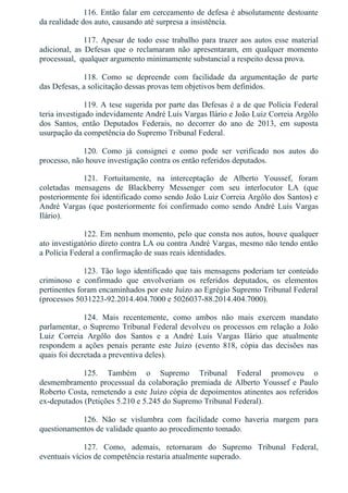 116. Então falar em cerceamento de defesa é absolutamente destoante
da realidade dos auto, causando até surpresa a insistência.
117. Apesar de todo esse trabalho para trazer aos autos esse material
adicional,  as  Defesas  que  o  reclamaram  não  apresentaram,  em  qualquer  momento
processual,  qualquer argumento minimamente substancial a respeito dessa prova.
118.  Como  se  depreende  com  facilidade  da  argumentação  de  parte
das Defesas, a solicitação dessas provas tem objetivos bem definidos.
119. A tese sugerida por parte das Defesas é a de que Polícia Federal
teria investigado indevidamente André Luís Vargas Ilário e João Luiz Correia Argôlo
dos  Santos,  então  Deputados  Federais,  no  decorrer  do  ano  de  2013,  em  suposta
usurpação da competência do Supremo Tribunal Federal.
120.  Como  já  consignei  e  como  pode  ser  verificado  nos  autos  do
processo, não houve investigação contra os então referidos deputados.
121.  Fortuitamente,  na  interceptação  de  Alberto  Youssef,  foram
coletadas  mensagens  de  Blackberry  Messenger  com  seu  interlocutor  LA  (que
posteriormente foi identificado como sendo João Luiz Correia Argôlo dos Santos) e
André Vargas (que posteriormente foi confirmado como sendo André Luís Vargas
Ilário).
122. Em nenhum momento, pelo que consta nos autos, houve qualquer
ato investigatório direto contra LA ou contra André Vargas, mesmo não tendo então
a Polícia Federal a confirmação de suas reais identidades.
123. Tão logo identificado que tais mensagens poderiam ter conteúdo
criminoso  e  confirmado  que  envolveriam  os  referidos  deputados,  os  elementos
pertinentes foram encaminhados por este Juízo ao Egrégio Supremo Tribunal Federal
(processos 5031223­92.2014.404.7000 e 5026037­88.2014.404.7000).
124.  Mais  recentemente,  como  ambos  não  mais  exercem  mandato
parlamentar, o Supremo Tribunal Federal devolveu os processos em relação a João
Luiz  Correia  Argôlo  dos  Santos  e  a  André  Luís  Vargas  Ilário  que  atualmente
respondem  a  ações  penais  perante  este  Juízo  (evento  818,  cópia  das  decisões  nas
quais foi decretada a preventiva deles).
125.  Também  o  Supremo  Tribunal  Federal  promoveu  o
desmembramento processual da colaboração premiada de Alberto Youssef e Paulo
Roberto Costa, remetendo a este Juízo cópia de depoimentos atinentes aos referidos
ex­deputados (Petições 5.210 e 5.245 do Supremo Tribunal Federal).
126.  Não  se  vislumbra  com  facilidade  como  haveria  margem  para
questionamentos de validade quanto ao procedimento tomado.
127.  Como,  ademais,  retornaram  do  Supremo  Tribunal  Federal,
eventuais vícios de competência restaria atualmente superado.
 