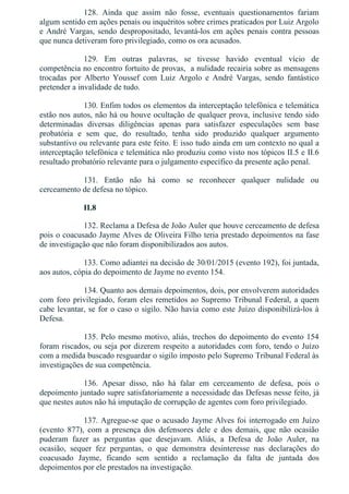128.  Ainda  que  assim  não  fosse,  eventuais  questionamentos  fariam
algum sentido em ações penais ou inquéritos sobre crimes praticados por Luiz Argolo
e André Vargas, sendo despropositado, levantá­los em ações penais contra pessoas
que nunca detiveram foro privilegiado, como os ora acusados.
129.  Em  outras  palavras,  se  tivesse  havido  eventual  vício  de
competência no encontro fortuito de provas,  a nulidade recairia sobre as mensagens
trocadas  por  Alberto  Youssef  com  Luiz  Argolo  e  André  Vargas,  sendo  fantástico
pretender a invalidade de tudo.
130. Enfim todos os elementos da interceptação telefônica e telemática
estão nos autos, não há ou houve ocultação de qualquer prova, inclusive tendo sido
determinadas  diversas  diligências  apenas  para  satisfazer  especulações  sem  base
probatória  e  sem  que,  do  resultado,  tenha  sido  produzido  qualquer  argumento
substantivo ou relevante para este feito. E isso tudo ainda em um contexto no qual a
interceptação telefônica e telemática não produziu como visto nos tópicos II.5 e II.6
resultado probatório relevante para o julgamento específico da presente ação penal.
131.  Então  não  há  como  se  reconhecer  qualquer  nulidade  ou
cerceamento de defesa no tópico.
II.8
132. Reclama a Defesa de João Auler que houve cerceamento de defesa
pois o coacusado Jayme Alves de Oliveira Filho teria prestado depoimentos na fase
de investigação que não foram disponibilizados aos autos.
133. Como adiantei na decisão de 30/01/2015 (evento 192), foi juntada,
aos autos, cópia do depoimento de Jayme no evento 154.
134. Quanto aos demais depoimentos, dois, por envolverem autoridades
com foro privilegiado, foram eles remetidos ao Supremo Tribunal Federal, a quem
cabe levantar, se for o caso o sigilo. Não havia como este Juízo disponibilizá­los à
Defesa.
135. Pelo mesmo motivo, aliás, trechos do depoimento do evento 154
foram riscados, ou seja por dizerem respeito a autoridades com foro, tendo o Juízo
com a medida buscado resguardar o sigilo imposto pelo Supremo Tribunal Federal às
investigações de sua competência.
136.  Apesar  disso,  não  há  falar  em  cerceamento  de  defesa,  pois  o
depoimento juntado supre satisfatoriamente a necessidade das Defesas nesse feito, já
que nestes autos não há imputação de corrupção de agentes com foro privilegiado.
137. Agregue­se que o acusado Jayme Alves foi interrogado em Juízo
(evento  877),  com  a  presença  dos  defensores  dele  e  dos  demais,  que  não  ocasião
puderam  fazer  as  perguntas  que  desejavam.  Aliás,  a  Defesa  de  João  Auler,  na
ocasião,  sequer  fez  perguntas,  o  que  demonstra  desinteresse  nas  declarações  do
coacusado  Jayme,  ficando  sem  sentido  a  reclamação  da  falta  de  juntada  dos
depoimentos por ele prestados na investigação.
 