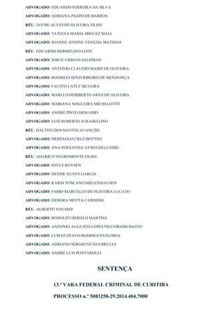 ADVOGADO: EDUARDO FERREIRA DA SILVA
ADVOGADO: ADRIANA PAZINI DE BARROS
RÉU: JAYME ALVES DE OLIVEIRA FILHO
ADVOGADO: TATIANA MARIA MIGUEZ MAIA
ADVOGADO: JOANNE ANNINE VENEZIA MATHIAS
RÉU: EDUARDO HERMELINO LEITE
ADVOGADO: JORGE URBANI SALOMAO
ADVOGADO: ANTONIO CLAUDIO MARIZ DE OLIVEIRA
ADVOGADO: RODRIGO SENZI RIBEIRO DE MENDONÇA
ADVOGADO: FAUSTO LATUF SILVEIRA
ADVOGADO: MARLUS HERIBERTO ARNS DE OLIVEIRA
ADVOGADO: MARIANA NOGUEIRA MICHELOTTO
ADVOGADO: ANDRÉ PINTO DONADIO
ADVOGADO: LUIZ ROBERTO JURASKI LINO
RÉU: DALTON DOS SANTOS AVANCINI
ADVOGADO: PIERPAOLO CRUZ BOTTINI
ADVOGADO: ANA FERNANDA AYRES DELLOSSO
RÉU: ADARICO NEGROMONTE FILHO
ADVOGADO: JOYCE ROYSEN
ADVOGADO: DENISE NUNES GARCIA
ADVOGADO: KARIN TOSCANO MIELENHAUSEN
ADVOGADO: FABIO MARCELLO DE OLIVEIRA LUCATO
ADVOGADO: DEBORA MOTTA CARDOSO
RÉU: ALBERTO YOUSSEF
ADVOGADO: RODOLFO HEROLD MARTINS
ADVOGADO: ANTONIO AUGUSTO LOPES FIGUEIREDO BASTO
ADVOGADO: LUIS GUSTAVO RODRIGUES FLORES
ADVOGADO: ADRIANO SÉRGIO NUNES BRETAS
ADVOGADO: ANDRE LUIS PONTAROLLI
SENTENÇA
13.ª VARA FEDERAL CRIMINAL DE CURITIBA
PROCESSO n.º 5083258­29.2014.404.7000
 