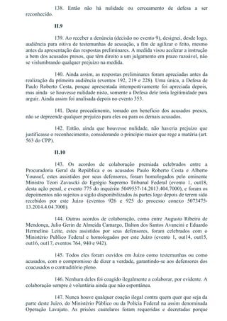 138.  Então  não  há  nulidade  ou  cerceamento  de  defesa  a  ser
reconhecido.
II.9
139. Ao receber a denúncia (decisão no evento 9), designei, desde logo,
audiência para oitiva de testemunhas de acusação, a fim de agilizar o feito, mesmo
antes da apresentação das respostas preliminares. A medida visou acelerar a instrução
a bem dos acusados presos, que têm direito a um julgamento em prazo razoável, não
se vislumbrando qualquer prejuízo na medida.
140. Ainda assim, as respostas preliminares foram apreciadas antes da
realização da primeira audiência (eventos 192, 219 e 228). Uma única, a Defesa de
Paulo  Roberto  Costa,  porque  apresentada  intempestivamente  foi  apreciada  depois,
mas ainda  se houvesse nulidade nisto, somente a Defesa dele teria legitimidade para
arguir. Ainda assim foi analisada depois no evento 353.
141.  Deste  procedimento,  tomado  em  benefício  dos  acusados  presos,
não se depreende qualquer prejuízo para eles ou para os demais acusados.
142.  Então,  ainda  que  houvesse  nulidade,  não  haveria  prejuízo  que
justificasse o reconhecimento, considerando o princípio maior que rege a matéria (art.
563 do CPP).
II.10
143.  Os  acordos  de  colaboração  premiada  celebrados  entre  a
Procuradoria  Geral  da  República  e  os  acusados  Paulo  Roberto  Costa  e  Alberto
Youssef,  estes  assistidos  por  seus  defensores,  foram  homologados  pelo  eminente
Ministro  Teori  Zavascki  do  Egrégio  Supremo  Tribunal  Federal  (evento  1,  out18,
desta ação penal, e evento 775 do inquérito 5049557­14.2013.404.7000), e foram os
depoimentos não sujeitos a sigilo disponibilizados às partes logo depois de terem sido
recebidos  por  este  Juízo  (eventos  926  e  925  do  processo  conexo  5073475­
13.2014.4.04.7000).
144.  Outros  acordos  de  colaboração,  como  entre  Augusto  Ribeiro  de
Mendonça, Julio Gerin de Almeida Camargo, Dalton dos Santos Avancini e Eduardo
Hermelino  Leite,  estes  assistidos  por  seus  defensores,  foram  celebrados  com  o
Ministério  Publico  Federal  e  homologados  por  este  Juízo  (evento  1,  out14,  out15,
out16, out17, eventos 764, 940 e 942).
145. Todos eles foram ouvidos em Juízo como testemunhas ou como
acusados, com o compromisso de dizer a verdade, garantindo­se aos defensores dos
coacusados o contraditório pleno.
146. Nenhum deles foi coagido ilegalmente a colaborar, por evidente. A
colaboração sempre é voluntária ainda que não espontânea.
147. Nunca houve qualquer coação ilegal contra quem quer que seja da
parte deste Juízo, do Ministério Público ou da Polícia Federal na assim denominada
Operação  Lavajato.  As  prisões  cautelares  foram  requeridas  e  decretadas  porque
 