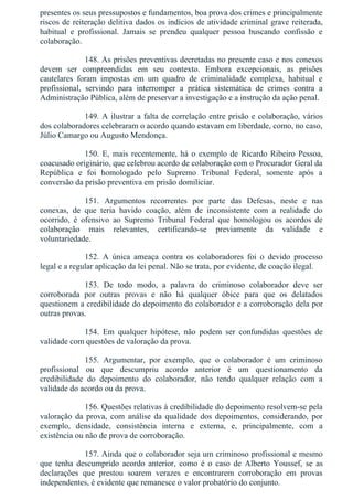 presentes os seus pressupostos e fundamentos, boa prova dos crimes e principalmente
riscos de reiteração delitiva dados os indícios de atividade criminal grave reiterada,
habitual  e  profissional.  Jamais  se  prendeu  qualquer  pessoa  buscando  confissão  e
colaboração.
148. As prisões preventivas decretadas no presente caso e nos conexos
devem  ser  compreendidas  em  seu  contexto.  Embora  excepcionais,  as  prisões
cautelares  foram  impostas  em  um  quadro  de  criminalidade  complexa,  habitual  e
profissional,  servindo  para  interromper  a  prática  sistemática  de  crimes  contra  a
Administração Pública, além de preservar a investigação e a instrução da ação penal.
149. A ilustrar a falta de correlação entre prisão e colaboração, vários
dos colaboradores celebraram o acordo quando estavam em liberdade, como, no caso,
Júlio Camargo ou Augusto Mendonça.
150. E, mais recentemente, há o exemplo de Ricardo Ribeiro Pessoa,
coacusado originário, que celebrou acordo de colaboração com o Procurador Geral da
República  e  foi  homologado  pelo  Supremo  Tribunal  Federal,  somente  após  a
conversão da prisão preventiva em prisão domiliciar.
151.  Argumentos  recorrentes  por  parte  das  Defesas,  neste  e  nas
conexas,  de  que  teria  havido  coação,  além  de  inconsistente  com  a  realidade  do
ocorrido,  é  ofensivo  ao  Supremo  Tribunal  Federal  que  homologou  os  acordos  de
colaboração  mais  relevantes,  certificando­se  previamente  da  validade  e
voluntariedade.
152.  A  única  ameaça  contra  os  colaboradores  foi  o  devido  processo
legal e a regular aplicação da lei penal. Não se trata, por evidente, de coação ilegal.
153.  De  todo  modo,  a  palavra  do  criminoso  colaborador  deve  ser
corroborada  por  outras  provas  e  não  há  qualquer  óbice  para  que  os  delatados
questionem a credibilidade do depoimento do colaborador e a corroboração dela por
outras provas.
154.  Em  qualquer  hipótese,  não  podem  ser  confundidas  questões  de
validade com questões de valoração da prova.
155.  Argumentar,  por  exemplo,  que  o  colaborador  é  um  criminoso
profissional  ou  que  descumpriu  acordo  anterior  é  um  questionamento  da
credibilidade  do  depoimento  do  colaborador,  não  tendo  qualquer  relação  com  a
validade do acordo ou da prova.
156. Questões relativas à credibilidade do depoimento resolvem­se pela
valoração  da  prova,  com  análise  da  qualidade  dos  depoimentos,  considerando,  por
exemplo,  densidade,  consistência  interna  e  externa,  e,  principalmente,  com  a
existência ou não de prova de corroboração.
157. Ainda que o colaborador seja um criminoso profissional e mesmo
que  tenha  descumprido  acordo  anterior,  como  é  o  caso  de  Alberto  Youssef,  se  as
declarações  que  prestou  soarem  verazes  e  encontrarem  corroboração  em  provas
independentes, é evidente que remanesce o valor probatório do conjunto.
 