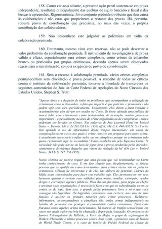 158. Como ver­se­á adiante, a presente ação penal sustenta­se em prova
independente, resultante principalmente das quebras de sigilo bancário e fiscal e das
buscas e apreensões. Rigorosamente, foi o conjunto probatório robusto que deu causa
às  colaborações  e  não  estas  que  propiciaram  o  restante  das  provas.  Há,  portanto,
robusta  prova  de  corroboração  que  preexistia,  no  mais  das  vezes,  à  própria
contribuição dos colaboradores.
159.  Não  desconhece  este  julgador  as  polêmicas  em  volta  da
colaboração premiada.
160.  Entretanto,  mesmo  vista  com  reservas,  não  se  pode  descartar  o
valor probatório da colaboração premiada. É instrumento de investigação e de prova
válido  e  eficaz,  especialmente  para  crimes  complexos,  como  crimes  de  colarinho
branco  ou  praticados  por  grupos  criminosos,  devendo  apenas  serem  observadas
regras para a sua utilização, como a exigência de prova de corroboração.
161. Sem o recurso à colaboração premiada, vários crimes complexos
permaneceriam  sem  elucidação  e  prova  possível.  A  respeito  de  todas  as  críticas
contra  o  instituto  da  colaboração  premiada,  toma­se  a  liberdade  de  transcrever  os
seguintes comentários do Juiz da Corte Federal de Apelações do Nono Circuito dos
Estados Unidos, Stephen S. Trott:
"Apesar disso e a despeito de todos os problemas que acompanham a utilização de
criminosos como testemunhas, o fato que importa é que policiais e promotores não
podem  agir  sem  eles,  periodicamente.  Usualmente,  eles  dizem  a  pura  verdade  e
ocasionalmente eles devem ser usados na Corte. Se fosse adotada uma política de
nunca  lidar  com  criminosos  como  testemunhas  de  acusação,  muitos  processos
importantes ­ especialmente na área de crime organizado ou de conspiração ­ nunca
poderiam  ser  levados  às  Cortes.  Nas  palavras  do  Juiz  Learned  Hand  em  United
States v. Dennis, 183 F.2d 201 (2d Cir. 1950) aff´d, 341 U.S. 494 (1951): 'As Cortes
têm  apoiado  o  uso  de  informantes  desde  tempos  imemoriais;  em  casos  de
conspiração ou em casos nos quais o crime consiste em preparar para outro crime,
é usualmente necessário confiar neles ou em cúmplices porque os criminosos irão
quase certamente agir às escondidas.' Como estabelecido pela Suprema Corte: 'A
sociedade não pode dar­se ao luxo de jogar fora a prova produzida pelos decaídos,
ciumentos e dissidentes daqueles que vivem da violação da lei' (On Lee v. United
States, 343 U.S. 747, 756 1952).
Nosso  sistema  de  justiça  requer  que  uma  pessoa  que  vai  testemunhar  na  Corte
tenha  conhecimento  do  caso.  É  um  fato  singelo  que,  freqüentemente,  as  únicas
pessoas  que  se  qualificam  como  testemunhas  para  crimes  sérios  são  os  próprios
criminosos.  Células  de  terroristas  e  de  clãs  são  difíceis  de  penetrar.  Líderes  da
Máfia usam subordinados para fazer seu trabalho sujo. Eles permanecem em seus
luxuosos  quartos  e  enviam  seus  soldados  para  matar,  mutilar,  extorquir,  vender
drogas e corromper agentes públicos. Para dar um fim nisso, para pegar os chefes
e arruinar suas organizações, é necessário fazer com que os subordinados virem­se
contra  os  do  topo.  Sem  isso,  o  grande  peixe  permanece  livre  e  só  o  que  você
consegue são bagrinhos. Há bagrinhos criminosos com certeza, mas uma de suas
funções  é  assistir  os  grandes  tubarões  para  evitar  processos.  Delatores,
informantes,  co­conspiradores  e  cúmplices  são,  então,  armas  indispensáveis  na
batalha  do  promotor  em  proteger  a  comunidade  contra  criminosos.  Para  cada
fracasso como aqueles acima mencionados, há marcas de trunfos sensacionais em
casos nos quais a pior escória foi chamada a depor pela Acusação. Os processos do
famoso  Estrangulador  de  Hillside,  a  Vovó  da  Máfia,  o  grupo  de  espionagem  de
Walker­Whitworth, o último processo contra John Gotti, o primeiro caso de bomba
do  World  Trade  Center,  e  o  caso  da  bomba  do  Prédio  Federal  da  cidade  de
 