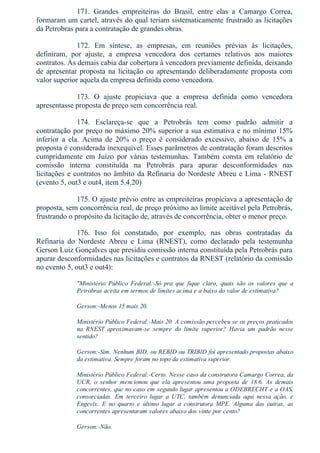 171.  Grandes  empreiteiras  do  Brasil,  entre  elas  a  Camargo  Correa,
formaram um cartel, através do qual teriam sistematicamente frustrado as licitações
da Petrobras para a contratação de grandes obras.
172.  Em  síntese,  as  empresas,  em  reuniões  prévias  às  licitações,
definiram,  por  ajuste,  a  empresa  vencedora  dos  certames  relativos  aos  maiores
contratos. Às demais cabia dar cobertura à vencedora previamente definida, deixando
de apresentar proposta na licitação ou apresentando deliberadamente proposta com
valor superior aquela da empresa definida como vencedora.
173.  O  ajuste  propiciava  que  a  empresa  definida  como  vencedora
apresentasse proposta de preço sem concorrência real.
174.  Esclareça­se  que  a  Petrobrás  tem  como  padrão  admitir  a
contratação por preço no máximo 20% superior a sua estimativa e no mínimo 15%
inferior  a  ela.  Acima  de  20%  o  preço  é  considerado  excessivo,  abaixo  de  15%  a
proposta é considerada inexequível. Esses parâmetros de contratação foram descritos
cumpridamente  em  Juízo  por  várias  testemunhas.  Também  consta  em  relatório  de
comissão  interna  constituída  na  Petrobrás  para  apurar  desconformidades  nas
licitações e contratos no âmbito da Refinaria do Nordeste Abreu e Lima ­ RNEST
(evento 5, out3 e out4, item 5.4.20)
175. O ajuste prévio entre as empreiteiras propiciava a apresentação de
proposta, sem concorrência real, de preço próximo ao limite aceitável pela Petrobrás,
frustrando o propósito da licitação de, através de concorrência, obter o menor preço.
176.  Isso  foi  constatado,  por  exemplo,  nas  obras  contratadas  da
Refinaria  do  Nordeste  Abreu  e  Lima  (RNEST),  como  declarado  pela  testemunha
Gerson Luiz Gonçalves que presidiu comissão interna constituída pela Petrobrás para
apurar desconformidades nas licitações e contratos da RNEST (relatório da comissão
no evento 5, out3 e out4):
"Ministério  Público  Federal:­Só  pra  que  fique  claro,  quais  são  os  valores  que  a
Petrobras aceita em termos de limites acima e a baixo do valor de estimativa?
Gerson:­Menos 15 mais 20.
Ministério Público Federal:­Mais 20. A comissão percebeu se os preços praticados
na  RNEST  aproximavam­se  sempre  do  limite  superior?  Havia  um  padrão  nesse
sentido?
Gerson:­Sim. Nenhum BID, ou REBID ou TRIBID foi apresentado propostas abaixo
da estimativa. Sempre foram no topo da estimativa superior.
Ministério Público Federal:­Certo. Nesse caso da construtora Camargo Correa, da
UCR,  o  senhor  mencionou  que  ela  apresentou  uma  proposta  de  18.6.  As  demais
concorrentes, que no caso em segundo lugar apresentou a ODEBRECHT e a OAS,
consorciadas.  Em  terceiro  lugar  a  UTC,  também  denunciada  aqui  nessa  ação,  e
Engevix.  E  no  quarto  e  último  lugar  a  construtora  MPE.  Alguma  das  outras,  as
concorrentes apresentaram valores abaixo dos vinte por cento?
Gerson:­Não.
 