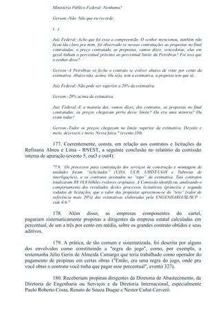 Ministério Público Federal:­Nenhuma?
Gerson:­Não. Não que eu recorde.
(...)
Juiz Federal:­Acho que foi essa a compreensão. O senhor mencionou, também não
ficou tão claro pra mim, foi observado se nessas contratações as propostas no final
contratadas,  o  preço  contratado,  as  propostas,  vamos  dizer,  vencedoras,  elas  em
geral tinham o percentual próximo ao percentual limite da Petrobras? Foi isso que
o senhor disse?
Gerson:­A  Petrobras  só  fecha  o  contrato  se  estiver  abaixo  de  vinte  por  cento  da
estimativa. Abaixo não, acima. Ou seja, tem a estimativa, a proposta tem que tá...
Juiz Federal:­Não pode ser superior a 20% da estimativa.
Gerson:­20% acima da estimativa.
Juiz  Federal:­E  a  maioria  das,  vamos  dizer,  dos  contratos,  as  propostas  no  final
contratadas,  os  preços  chegavam  perto  desse  limite?  Ou  era  uma  minoria?  Ou
eram todas?
Gerson:­Todos  os  preços  chegavam  no  limite  superior  da  estimativa.  Dezoito  e
meio, dezesseis e meio. Nessa faixa." (evento 350)
177.  Coerentemente,  consta,  em  relação  aos  contratos  e  licitações  da
Refinaria  Abreu  e  Lima  ­  RNEST,  a  seguinte  conclusão  no  relatório  da  comissão
interna de apuração (evento 5, out3 e out4):
"7.9.    Os  processos  para  contratação  dos  serviços  de  construção  e  montagem  de
unidades  foram  “relicitados”  (UDA,  UCR,  UHDT/UGH  e  Tubovias  de
interligações),  e  os  contratos  assinados  no  “topo”  da  estimativa.  Tais  contratos
totalizaram R$ 10,8 bilhões (valores originais). A Comissão identificou, analisando o
comportamento  dos  resultados  destes  processos  licitatórios  (primeira  e  segunda
rodadas de licitação), que o valor das propostas aproximou­se do “teto” (valor de
referência  mais  20%)  das  estimativas  elaboradas  pela  ENGENHARIA/SL/SCP  –
vide 6.6."
178.  Além  disso,  as  empresas  componentes  do  cartel,
pagariam  sistematicamente  propinas  a  dirigentes  da  empresa  estatal  calculadas  em
percentual, de um a três por cento em média, sobre os grandes contrato obtidos e seus
aditivos.
179. A prática, de tão comum e sistematizada, foi descrita por alguns
dos  envolvidos  como  constituindo  a  "regra  do  jogo",  como,  por  exemplo,  a
testemunha Júlio Gerin de Almeida Camargo que teria trabalhado como operador do
pagamento  de  propinas  em  certas  obras  ("Então,  era  uma  regra  do  jogo,  onde  pra
você obter o contrato você tinha que pagar esse percentual", evento 327).
180. Receberiam propinas dirigentes da Diretoria de Abastecimento, da
Diretoria  de  Engenharia  ou  Serviços  e  da  Diretoria  Internacional,  especialmente
Paulo Roberto Costa, Renato de Souza Duque e Nestor Cuñat Cerveró.
 