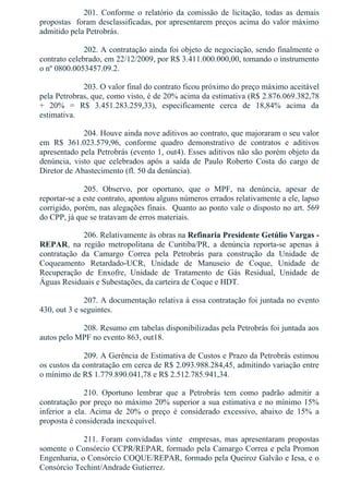 201.  Conforme  o  relatório  da  comissão  de  licitação,  todas  as  demais
propostas  foram desclassificadas, por apresentarem preços acima do valor máximo
admitido pela Petrobrás.
202. A contratação ainda foi objeto de negociação, sendo finalmente o
contrato celebrado, em 22/12/2009, por R$ 3.411.000.000,00, tomando o instrumento
o nº 0800.0053457.09.2.
203. O valor final do contrato ficou próximo do preço máximo aceitável
pela Petrobras, que, como visto, é de 20% acima da estimativa (R$ 2.876.069.382,78
+  20%  =  R$  3.451.283.259,33),  especificamente  cerca  de  18,84%  acima  da
estimativa.
204. Houve ainda nove aditivos ao contrato, que majoraram o seu valor
em  R$  361.023.579,96,  conforme  quadro  demonstrativo  de  contratos  e  aditivos
apresentado pela Petrobrás (evento 1, out4). Esses aditivos não são porém objeto da
denúncia,  visto  que  celebrados  após  a  saída  de  Paulo  Roberto  Costa  do  cargo  de
Diretor de Abastecimento (fl. 50 da denúncia).
205.  Observo,  por  oportuno,  que  o  MPF,  na  denúncia,  apesar  de
reportar­se a este contrato, apontou alguns números errados relativamente a ele, lapso
corrigido, porém, nas alegações finais.  Quanto ao ponto vale o disposto no art. 569
do CPP, já que se tratavam de erros materiais.
206. Relativamente às obras na Refinaria Presidente Getúlio Vargas ­
REPAR,  na  região  metropolitana  de  Curitiba/PR,  a  denúncia  reporta­se  apenas  à
contratação  da  Camargo  Correa  pela  Petrobrás  para  construção  da  Unidade  de
Coqueamento  Retardado­UCR,  Unidade  de  Manuseio  de  Coque,  Unidade  de
Recuperação  de  Enxofre,  Unidade  de  Tratamento  de  Gás  Residual,  Unidade  de
Águas Residuais e Subestações, da carteira de Coque e HDT.
207. A documentação relativa à essa contratação foi juntada no evento
430, out 3 e seguintes.
208. Resumo em tabelas disponibilizadas pela Petrobrás foi juntada aos
autos pelo MPF no evento 863, out18.
209. A Gerência de Estimativa de Custos e Prazo da Petrobrás estimou
os custos da contratação em cerca de R$ 2.093.988.284,45, admitindo variação entre
o mínimo de R$ 1.779.890.041,78 e R$ 2.512.785.941,34.
210.  Oportuno  lembrar  que  a  Petrobrás  tem  como  padrão  admitir  a
contratação por preço no máximo 20% superior a sua estimativa e no mínimo 15%
inferior  a  ela.  Acima  de  20%  o  preço  é  considerado  excessivo,  abaixo  de  15%  a
proposta é considerada inexequível.
211.  Foram  convidadas  vinte    empresas,  mas  apresentaram  propostas
somente o Consórcio CCPR/REPAR, formado pela Camargo Correa e pela Promon
Engenharia, o Consórcio COQUE/REPAR, formado pela Queiroz Galvão e Iesa, e o
Consórcio Techint/Andrade Gutierrez.
 
