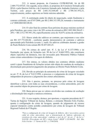212.  A  menor  proposta,  do  Consórcio  CCPR/REPAR,  foi  de  R$
2.489.772.835,01. Em seguida, nessa ordem, as propostas do Consórcio formado pela
IESA e pela Queiroz Galvão e do Consórcio formado pela Andradre Gutierrez e pela
Techint,  com  preços  de  R$  2.681.312.844,40  e  R$  2.709.341.976,33,
respectivamente, ambos superiores ao limite máximo admitido.
213. A contratação ainda foi objeto de negociação, sendo finalmente o
contrato celebrado, em 07/07/2008, por R$ 2.488.315.505,20, tomando o instrumento
o nº 0800.0043403.08.02.
214. O valor final do contrato ficou próximo do preço máximo aceitável
pela Petrobras, que como visto é de 20% acima da estimativa (R$ 2.093.988.284,45 +
20% = R$ 2.512.785.941,34), especificamente cerca de 18,83% acima da estimativa.
215. Houve ainda dez aditivos ao contrato, que majoraram o seu valor
em  R$  227.772.442,86  ,  conforme  quadro  demonstrativo  de  contratos  e  aditivos
apresentado pela Petrobrás (evento 1, out4). Os aditivos celebrados durante a gestão
de Paulo Roberto Costa somam R$ 30.457.685,25.
216.  Os  crimes  de  cartel  (art.  4º,  I,  da  Lei  nº  8.137/1990)  e  de
frustração, por ajuste, de licitações (art. 90 da Lei nº 8.666/1993), não constituem
objeto  específico  da  denúncia,  mas  são  invocados  pelo  Ministério  Público  Federal
como crimes antecedentes à lavagem de dinheiro.
217.  Em  síntese,  os  valores  obtidos  nos  contratos  obtidos  mediante
cartel e ajuste fraudulento de licitações teriam sido objeto de condutas de ocultação e
dissimulação para posterior pagamento das propinas ao Diretor Paulo Roberto Costa.
218. Devido ao princípio da autonomia do crime de lavagem veiculado
no art. 2º, II, da Lei nº 9.613/1998, o processo e o julgamento do crime de lavagem
independem do processo e julgamento dos crimes antecedentes.
219.  Não  é  preciso,  portanto,  no  processo  pelo  crime  de  lavagem
identificar e provar, com todas as suas circunstâncias, o crime antecedente, pois ele
não constitui objeto do processo por crime de lavagem.
220. Basta provar que os valores envolvidos nas condutas de ocultação
e dissimulação têm origem e natureza criminosa.
221. A esse respeito, destaco, por oportuno, o seguinte precedente da 5.ª
Turma do Superior Tribunal de Justiça, Relator, o eminente Ministro Felix Fischer,
quanto  à  configuração  do  crime  de  lavagem,  quando  do  julgamento  de  recurso
especial interposto contra acórdão condenatório por crime de lavagem do Tribunal
Regional Federal da 4ª Região:
"Para a configuração do crime de lavagem de dinheiro, não é necessária a prova
cabal  do  crime  antecedente,  mas  a  demonstração  de  'indícios  suficientes  da
existência  do  crime  antecedente',  conforme  o  teor  do  §1.º  do  art.  2.º  da  Lei  n.º
9.613/98.  (Precedentes  do  STF  e  desta  Corte)"  (RESP  1.133.944/PR  ­  Rel.  Min.
Felix Fischer ­ 5.ª Turma do STJ ­ j. 27/04/2010)
 