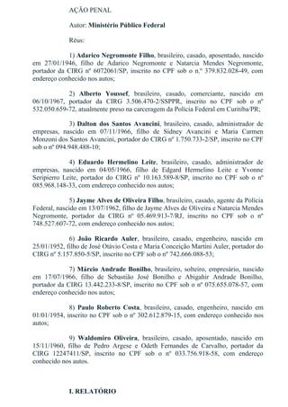 AÇÃO PENAL
Autor: Ministério Público Federal
Réus:    
1) Adarico Negromonte Filho, brasileiro, casado, aposentado, nascido
em  27/01/1946,  filho  de  Adarico  Negromonte  e  Natarcia  Mendes  Negromonte,
portador da CIRG nº 6072061/SP, inscrito no CPF sob o n.º 379.832.028­49, com
endereço conhecido nos autos;
2)  Alberto  Youssef,  brasileiro,  casado,  comerciante,  nascido  em
06/10/1967,  portador  da  CIRG  3.506.470­2/SSPPR,  inscrito  no  CPF  sob  o  nº
532.050.659­72, atualmente preso na carceragem da Polícia Federal em Curitiba/PR;
3) Dalton  dos  Santos  Avancini,  brasileiro,  casado,  administrador  de
empresas,  nascido  em  07/11/1966,  filho  de  Sidney  Avancini  e  Maria  Carmen
Monzoni dos Santos Avancini, portador do CIRG nº 1.750.733­2/SP, inscrito no CPF
sob o nº 094.948.488­10;
4)  Eduardo  Hermelino  Leite,  brasileiro,  casado,  administrador  de
empresas,  nascido  em  04/05/1966,  filho  de  Edgard  Hermelino  Leite  e  Yvonne
Seripierro  Leite,  portador  do  CIRG  nº  10.163.589­8/SP,  inscrito  no  CPF  sob  o  nº
085.968.148­33, com endereço conhecido nos autos;
5) Jayme Alves de Oliveira Filho, brasileiro, casado, agente da Polícia
Federal, nascido em 13/07/1962, filho de Jayme Alves de Oliveira e Natarcia Mendes
Negromonte,  portador  da  CIRG  nº  05.469.913­7/RJ,  inscrito  no  CPF  sob  o  nº
748.527.607­72, com endereço conhecido nos autos;
6)  João  Ricardo  Auler,  brasileiro,  casado,  engenheiro,  nascido  em
25/01/1952, filho de José Otávio Costa e Maria Conceição Martini Auler, portador do
CIRG nº 5.157.850­5/SP, inscrito no CPF sob o nº 742.666.088­53;
7) Márcio Andrade Bonilho, brasileiro, solteiro, empresário, nascido
em  17/07/1966,  filho  de  Sebastião  José  Bonilho  e  Abigahir  Andrade  Bonilho,
portador da CIRG 13.442.233­8/SP, inscrito no CPF sob o nº 075.655.078­57, com
endereço conhecido nos autos;
8)  Paulo  Roberto  Costa,  brasileiro,  casado,  engenheiro,  nascido  em
01/01/1954, inscrito no CPF sob o nº 302.612.879­15, com endereço conhecido nos
autos;
9)  Waldomiro  Oliveira,  brasileiro,  casado,  aposentado,  nascido  em
15/11/1960,  filho  de  Pedro  Argese  e  Odeth  Fernandes  de  Carvalho,  portador  da
CIRG  12247411/SP,  inscrito  no  CPF  sob  o  nº  033.756.918­58,  com  endereço
conhecido nos autos.
 
I. RELATÓRIO
 