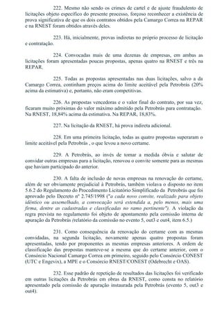 222. Mesmo não sendo os crimes de cartel e de ajuste fraudulento de
licitações objeto específico do presente processo, forçoso reconhecer a existência de
prova significativa de que os dois contratos obtidos pela Camargo Correa na REPAR
e na RNEST foram obtidos através deles.
223. Há, inicialmente, provas indiretas no próprio processo de licitação
e contratação.
224.  Convocadas  mais  de  uma  dezenas  de  empresas,  em  ambas  as
licitações foram apresentadas poucas propostas, apenas quatro na RNEST e três na
REPAR.
225.  Todas  as  propostas  apresentadas  nas  duas  licitações,  salvo  a  da
Camargo  Correa,  continham  preços  acima  do  limite  aceitável  pela  Petrobrás  (20%
acima da estimativa) e, portanto, não eram competitivas.
226. As propostas vencedoras e o valor final do contrato, por sua vez,
ficaram muito próximas do valor máximo admitido pela Petrobrás para contratação. 
Na RNEST, 18,84% acima da estimativa. Na REPAR, 18,83%.
227. Na licitação da RNEST, há prova indireta adicional.
228. Em uma primeira licitação, todas as quatro propostas superaram o
limite aceitável pela Petrobrás , o que levou a novo certame.
229.  A  Petrobrás,  ao  invés  de  tomar  a  medida  óbvia  e  salutar  de
convidar outras empresas para a licitação, renovou o convite somente para as mesmas
que haviam participado do anterior.
230. A falta de inclusão de novas empresas na renovação do certame,
além de ser obviamente prejudicial à Petrobrás, também violava o disposto no item
5.6.2 do Regulamento do Procedimento Licitatório Simplificado da  Petrobrás que foi
aprovado pelo Decreto nº 2.745/1998 ("a cada novo convite, realizado para objeto
idêntico  ou  assemelhado,  a  convocação  será  estendida  a,  pelo  menos,  mais  uma
firma,  dentre  as  cadastradas  e  classificadas  no  ramo  pertinente").  A  violação  da
regra prevista no regulamento foi objeto de apontamento pela comissão interna de
apuração da Petrobrás (relatório da comissão no evento 5, out3 e out4, item 6.5.)
231.  Como  consequência  da  renovação  do  certame  com  as  mesmas
convidadas,  na  segunda  licitação,  novamente  apenas  quatro  propostas  foram
apresentadas,  tendo  por  proponentes  as  mesmas  empresas  anteriores.  A  ordem  de
classificação  das  propostas  manteve­se  a  mesma  que  do  certame  anterior,  com  o
Consórcio Nacional Camargo Correa em primeiro, seguido pelo Consórcio CONEST
(UTC e Engevix), a MPE e o Consórcio RNEST/CONEST (Odebrecht e OAS).
232. Esse padrão de repetição de resultados das licitações foi verificado
em  outras  licitações  da  Petrobrás  em  obras  da  RNEST,  como  consta  no  relatório
apresentado pela comissão de apuração instaurada pela Petrobrás (evento 5, out3 e
out4).
 