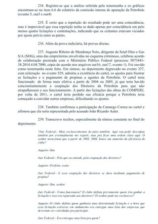234.  Registre­se  que  a  análise  referida  pela  testemunha  e  os  gráficos
encontram­se no item 6.6 do relatório da comissão interna de apuração da Petrobrás
(evento 5, out3 e out4)
235. É certo que a repetição do resultado pode ser uma coincidência,
mas é improvável que essa repetição tenha se dado apenas por coincidência em pelo
menos quatro licitações e contratações, indicando que os certames estavam viciados
por ajuste prévio entre as partes.
236. Além da prova indiciária, há provas diretas.
237. Augusto Ribeiro de Mendonça Neto, dirigente da Setal Oleo e Gas
S/A (SOG), uma das empreiteiras envolvidas no esquema criminoso, celebrou acordo
de  colaboração  premiada  com  o  Ministério  Público  Federal  (processo  5073441­
38.2014.4.04.7000, cópia do acordo nos arquivos out16, out17, evento 1). Foi ouvido
como testemunha neste feito. Em síntese, no depoimento degravado no evento 327,
com reiteração  no evento 529, admitiu a existência do cartel, os ajustes para frustrar
as  licitações  e  o  pagamento  de  propinas  a  agentes  da  Petrobrás.  O  cartel  teria
funcionado    de  forma  mais  efetiva  a  partir  de  2004  ou  2005,  já  que  teria  havido
concomitantemente  a  cooptação  dos  Diretores  da  Petrobrás  para  que  não
atrapalhassem o seu funcionamento. A partir das licitações das obras do COMPERJ,
por  volta  de  2011,  o  cartel  teria  perdido  sua  eficácia  porque  a  Petrobrás  teria
começado a convidar outras empresas, dificultando os ajustes.
238. Também confirmou a participação da Camargo Correa no cartel e
afirmou que ela seria representada pelo acusado João Ricardo Auler.
239. Transcrevo trechos, especialmente da síntese constante no final do
depoimento:
"Juiz  Federal:­  Mais  esclarecimentos  do  juízo  também.  Aqui  vou  pedir  desculpas
também  por  eventualmente  me  repetir,  mas  pra  ficar  uma  ordem  clara  aqui.  O
senhor mencionou que a partir de 2003, 2004, houve um aumento da eficiência do
clube?
Augusto:­Sim.
Juiz Federal:­ Pelo que eu entendi, pela cooptação dos diretores?
Augusto:­Perfeito, exato.
Juiz  Federal:­  E  essa  cooptação  dos  diretores  se  dava  mediante  pagamento  de
propina?
Augusto:­Sim, senhor.
Juiz Federal:­ Como funcionava? O clube definia previamente quem iria ganhar a
licitação e isso era repassado aos diretores? O senhor pode me esclarecer?
Augusto:­O  clube  definia  quem  ganharia  uma  determinada  licitação  e  a  hora  que
essa  licitação  estivesse  em  andamento  era  entregue  uma  lista  das  empresas  que
deveriam ser convidadas pra participar.
Juiz Federal:­ Era entregue uma lista pra quem?
 