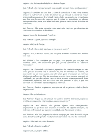 Augusto:­Aos diretores Paulo Roberto e Renato Duque.
Juiz Federal:­ Era entregue aos dois ou a um deles apenas? Como isso funcionava?
Augusto:­Eu  acredito  que  aos  dois.  A  lista  de  convidados  é  uma  coisa  bastante
sensível  e  o  diretor  tem  o  poder  de  instruir  ao  seu  pessoal,  e  colocar  ou  retirar
determinada empresa por determinada razão. Então, eu acredito que era entregue
uma  lista  aos  diretores  das  empresas  que  deveriam  ser  convidadas;  se  não  era
entregue uma lista, eram pelo menos indicadas quais as empresas que deveriam ser
convidadas.
Juiz  Federal:­  Mas  eram  passados  esses  nomes  das  empresas  que  deveriam  ser
convidadas aos diretores da Petrobras?
Augusto:­Isso. Aos diretores da Petrobras.
Juiz Federal:­ E quem fazia essa entrega?
Augusto:­O Ricardo Pessoa.
Juiz Federal:­ Quem fazia a entrega ou passava os nomes?
Augusto:­ Isso, o Ricardo Pessoa, que era quem mantinha o contato mais habitual
com eles.
Juiz  Federal:­  Essa  vantagem  que  era  paga,  essa  propina  que  era  paga  aos
diretores,  então,  era  necessária  pra  que  fossem  convidadas  as  empresas
repassadas?
Augusto:­Sim. Na verdade, o assunto do pagamento das comissões sempre era uma
coisa  que  era  discutida  com  os  diretores  na  fase  de  assinatura  do  contrato,  um
pouco  antes  ou  um  pouco  depois,  mas  eles  eram  quem  procuravam  as  empresas
diretamente, pelo menos foi o que aconteceu no nosso caso, mas era uma parte do
combinado,  pra  que  determinada  empresa  fosse  assumir  o  compromisso  de  fazer
determinado  pagamento  era  necessário  que  ela  ganhasse  a  obra,  e  pra  isso
deveriam ser convidadas aquela listagem de empresas.
Juiz  Federal:­  Então  a  propina  era  paga  pra  que  ele  respeitasse  a  indicação  das
empreiteiras?
Augusto:­Sim, principalmente.
Juiz Federal:­ Depois eu não entendi, nos aditivos também tinha mais propina ou
era já a mesma propina relacionada ao pagamento anterior?
Augusto:­Sim.  Nos  aditivos,  eles  pediam  alguma  coisa  correspondente,
proporcional,  ao  que  havia  sido  discutido  no  contrato.  Em  algumas  situações,  até
poderiam pedir mais do que a proporcionalidade, mas basicamente era isso.
Juiz Federal:­ Mas essa propina dos aditivos era paga por conta do aditivo ou por
conta daquele acordo que eles receberiam um percentual em cima dos contratos?
Augusto:­Não, seria por conta do aditivo.
Juiz Federal:­ Do próprio aditivo?
Augusto:­Sim, do próprio aditivo.
 