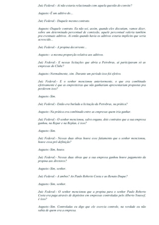 Juiz Federal:­ Aí não estaria relacionado com aquela questão do convite?
Augusto:­É um aditivo do…
Juiz Federal:­ Daquele mesmo contrato.
Augusto:­Daquele contrato. Eu não sei, assim, quando eles discutiam, vamos dizer,
sobre um determinado percentual de comissão, aquele percentual valeria também
pra eventuais aditivos. Aí então quando havia os aditivos estaria implícito que seria
acrescido...
Juiz Federal:­ A propina decorrente...
Augusto:­ a mesma proporção relativa aos aditivos.
Juiz  Federal:­  E  nessas  licitações  que  abria  a  Petrobras,  aí  participavam  só  as
empresas do Clube?
Augusto:­Normalmente, sim. Durante um período isso foi efetivo.
Juiz  Federal:­  E  o  senhor  mencionou  anteriormente,  o  que  era  combinado
efetivamente é que as empreiteiras que não ganhariam apresentariam propostas pra
perderem isso?
Augusto:­Sim.
Juiz Federal:­ Então era burlada a licitação da Petrobras, na prática?
Augusto:­Na prática era combinado entre as empresas quem iria ganhar.
Juiz Federal:­ O senhor mencionou, salvo engano, dois contratos que a sua empresa
ganhou, na Repar e na Replan, é isso?
Augusto:­Sim.
Juiz Federal:­ Nessas duas obras houve esse fatiamento que o senhor mencionou,
houve essa pré­definição?
Augusto:­Sim, houve.
Juiz Federal:­ Nessas duas obras que a sua empresa ganhou houve pagamento da
propina aos diretores?
Augusto:­Sim, senhor.
Juiz Federal:­ A ambos? Ao Paulo Roberto Costa e ao Renato Duque?
Augusto:­Sim, senhor.
Juiz  Federal:­  O  senhor  mencionou  que  a  propina  para  o  senhor  Paulo  Roberto
Costa era paga através de depósitos em empresas controladas pelo Alberto Youssef,
é isso?
Augusto:­Sim.  Controladas  eu  digo  que  ele  exercia  controle,  na  verdade  eu  não
sabia de quem era a empresa.
 