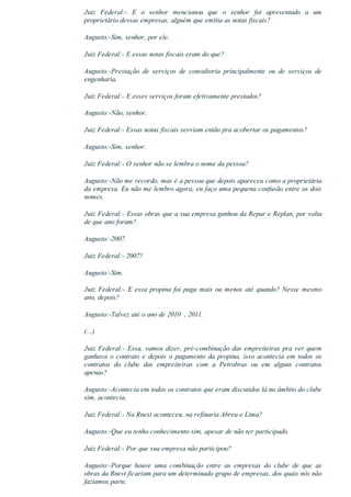 Juiz  Federal:­  E  o  senhor  mencionou  que  o  senhor  foi  apresentado  a  um
proprietário dessas empresas, alguém que emitia as notas fiscais?
Augusto:­Sim, senhor, por ele.
Juiz Federal:­ E essas notas fiscais eram do que?
Augusto:­Prestação  de  serviços  de  consultoria  principalmente  ou  de  serviços  de
engenharia.
Juiz Federal:­ E esses serviços foram efetivamente prestados?
Augusto:­Não, senhor.
Juiz Federal:­ Essas notas fiscais serviam então pra acobertar os pagamentos?
Augusto:­Sim, senhor.
Juiz Federal:­ O senhor não se lembra o nome da pessoa?
Augusto:­Não me recordo, mas é a pessoa que depois apareceu como a proprietária
da empresa. Eu não me lembro agora, eu faço uma pequena confusão entre os dois
nomes.
Juiz Federal:­ Essas obras que a sua empresa ganhou da Repar e Replan, por volta
de que ano foram?
Augusto:­2007.
Juiz Federal:­ 2007?
Augusto:­Sim.
Juiz Federal:­ E essa propina foi paga mais ou menos até quando? Nesse mesmo
ano, depois?
Augusto:­Talvez até o ano de 2010  , 2011.
(...)
Juiz Federal:­ Essa, vamos dizer, pré­combinação das empreiteiras pra ver quem
ganhava  o  contrato  e  depois  o  pagamento  da  propina,  isso  acontecia  em  todos  os
contratos  do  clube  das  empreiteiras  com  a  Petrobras  ou  em  alguns  contratos
apenas?
Augusto:­Acontecia em todos os contratos que eram discutidos lá no âmbito do clube
sim, acontecia.
Juiz Federal:­ Na Rnest aconteceu, na refinaria Abreu e Lima?
Augusto:­Que eu tenho conhecimento sim, apesar de não ter participado.
Juiz Federal:­ Por que sua empresa não participou?
Augusto:­Porque  houve  uma  combinação  entre  as  empresas  do  clube  de  que  as
obras da Rnest ficariam para um determinado grupo de empresas, dos quais nós não
fazíamos parte.
 
