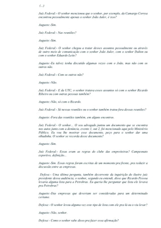  (...)
Juiz Federal:­ O senhor mencionou que o senhor, por exemplo, da Camargo Correa
encontrou pessoalmente apenas o senhor João Auler, é isso?
Augusto:­Sim.
Juiz Federal:­ Nas reuniões?
Augusto:­Sim.
Juiz Federal:­ O senhor chegou a tratar desses assuntos pessoalmente ou através
de outro meio de comunicação com o senhor João Auler, com o senhor Dalton ou
com o senhor Eduardo Leite?
Augusto:­Eu  talvez  tenha  discutido  algumas  vezes  com  o  João,  mas  não  com  os
outros não.
Juiz Federal:­ Com os outros não?
Augusto:­Não.
Juiz Federal:­ E da UTC, o senhor tratava esses assuntos só com o senhor Ricardo
Ribeiro ou com outras pessoas também?
Augusto:­Não, só com o Ricardo.
Juiz Federal:­ Só nessas reuniões ou o senhor também tratou fora dessas reuniões?
Augusto:­Fora das reuniões também, em alguns encontros.
Juiz Federal:­ O senhor... O seu advogado juntou um documento que se encontra
nos autos junto com a denúncia, evento 1, out 2, foi mencionado aqui pelo Ministério
Público.  Eu  vou  lhe  mostrar  esse  documento,  peço  para  o  senhor  dar  uma
olhadinha. O senhor se recorda desse documento?
Augusto:­Sim.
Juiz  Federal:­  Essas  eram  as  regras  do  clube  das  empreiteiras?  Campeonato
esportivo, definição...
Augusto:­Sim. Essas regras foram escritas de um momento pra frente, pra reduzir a
discussão entre as empresas.
  Defesa:­  Uma  última  pergunta,  também  decorrente  da  inquirição  do  ilustre  juiz
presidente dessa audiência, o senhor, segundo eu entendi, disse que Ricardo Pessoa
levaria alguma lista para a Petrobras. Eu queria lhe perguntar que lista ele levava
pra Petrobras?
Augusto:­Das  empresas  que  deveriam  ser  consideradas  para  um  determinado
certame.
Defesa:­ O senhor levou alguma vez este tipo de lista com ele pra lá ou o viu levar?
Augusto:­Não, senhor.
Defesa:­ Como o senhor sabe disso pra fazer essa afirmação?
 