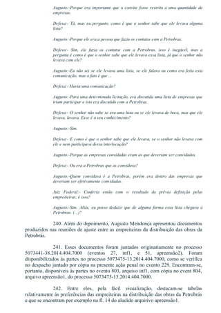 Augusto:­Porque era importante que o convite fosse restrito a uma quantidade de
empresas.
Defesa:­  Tá,  mas  eu  pergunto,  como  é  que  o  senhor  sabe  que  ele  levava  alguma
lista?
Augusto:­Porque ele era a pessoa que fazia os contatos com a Petrobras.
Defesa:­  Sim,  ele  fazia  os  contatos  com  a  Petrobras,  isso  é  inegável,  mas  a
pergunta é como é que o senhor sabe que ele levava essa lista, já que o senhor não
levava com ele?
Augusto:­Eu não sei se ele levava uma lista, se ele falava ou como era feita esta
comunicação, mas o fato é que…
Defesa:­ Havia uma comunicação?
Augusto:­Para uma determinada licitação, era discutida uma lista de empresas que
iriam participar e isto era discutido com a Petrobras.
Defesa:­ O senhor não sabe se era uma lista ou se ele levava de boca, mas que ele
levava, levava. Esse é o seu conhecimento?
Augusto:­Sim.
Defesa:­ E como é que o senhor sabe que ele levava, se o senhor não levava com
ele e nem participava dessa interlocução?
Augusto:­Porque as empresas convidadas eram as que deveriam ser convidadas.
Defesa:­ Ou era a Petrobras que as convidava?
Augusto:­Quem  convidava  é  a  Petrobras,  porém  era  dentro  das  empresas  que
deveriam ser efetivamente convidadas.
Juiz  Federal:­  Conferia  então  com  o  resultado  da  prévia  definição  pelas
empreiteiras, é isso?
Augusto:­Sim.  Aliás,  eu  posso  deduzir  que  de  alguma  forma  essa  lista  chegava  à
Petrobras. (...)"
240. Além do depoimento, Augusto Mendonça apresentou documentos
produzidos nas reuniões de ajuste entre as empreiteiras da distribuição das obras da
Petrobrás.
241.  Esses  documentos  foram  juntados  originariamente  no  processo
5073441­38.2014.404.7000  (eventos  27,  inf1,  e  51,  apreensão2).  Foram
disponibilizados às partes no processo 5073475­13.2014.404.7000, como se verifica
no despacho juntado por cópia na presente ação penal no evento 229. Encontram­se,
portanto, disponíveis às partes no evento 803, arquivo inf1, com cópia no event 804,
arquivo apreensão1, do processo 5073475­13.2014.404.7000.
242.  Entre  eles,  pela  fácil  visualização,  destacam­se  tabelas
relativamente às preferências das empreiteiras na distribuição das obras da Petrobrás
e que se encontram por exemplo na fl. 14 do aludido arquirivo apreensão1.
 