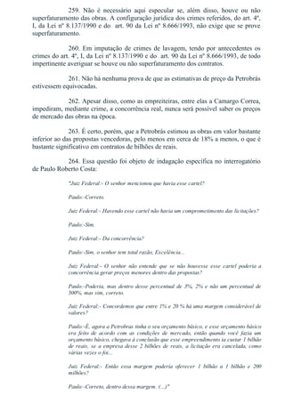259.  Não  é  necessário  aqui  especular  se,  além  disso,  houve  ou  não
superfaturamento das obras. A configuração jurídica dos crimes referidos, do art. 4º,
I, da Lei nº 8.137/1990 e do  art. 90 da Lei nº 8.666/1993, não exige que se prove
superfaturamento.
260. Em imputação de crimes de lavagem, tendo por antecedentes os
crimes do art. 4º, I, da Lei nº 8.137/1990 e do  art. 90 da Lei nº 8.666/1993, de todo
impertinente averiguar se houve ou não superfaturamento dos contratos.
261. Não há nenhuma prova de que as estimativas de preço da Petrobrás
estivessem equivocadas.
262. Apesar disso, como as empreiteiras, entre elas a Camargo Correa,
impediram, mediante crime, a concorrência real, nunca será possível saber os preços
de mercado das obras na época.
263. É certo, porém, que a Petrobrás estimou as obras em valor bastante
inferior ao das propostas vencedoras, pelo menos em cerca de 18% a menos, o que é
bastante significativo em contratos de bilhões de reais.
264. Essa questão foi objeto de indagação específica no interrogatório
de Paulo Roberto Costa:
"Juiz Federal:­ O senhor mencionou que havia esse cartel?
Paulo:­Correto.
Juiz Federal:­ Havendo esse cartel não havia um comprometimento das licitações?
Paulo:­Sim.
Juiz Federal:­ Da concorrência?
Paulo:­Sim, o senhor tem total razão, Excelência...
Juiz  Federal:­  O  senhor  não  entende  que  se  não  houvesse  esse  cartel  poderia  a
concorrência gerar preços menores dentro das propostas?
Paulo:­Poderia,  mas  dentro  desse  percentual  de  3%,  2%  e  não  um  percentual  de
500%, mas sim, correto.
Juiz Federal:­ Concordemos que entre 1% e 20 % há uma margem considerável de
valores?
Paulo:­É, agora a Petrobras tinha o seu orçamento básico, e esse orçamento básico
era  feito  de  acordo  com  as  condições  de  mercado,  então  quando  você  fazia  um
orçamento básico, chegava à conclusão que esse empreendimento ia custar 1 bilhão
de reais, se a empresa desse 2 bilhões de reais, a licitação era cancelada, como
várias vezes o foi...
Juiz  Federal:­  Então  essa  margem  poderia  oferecer  1  bilhão  a  1  bilhão  e  200
milhões?
Paulo:­Correto, dentro dessa margem. (...)"
 