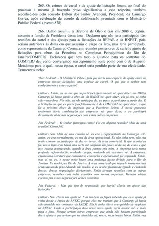 265.  Os  crimes  de  cartel  e  de  ajuste  de  licitação  foram,  ao  final  do
processo  e  mesmo  já  havendo  prova  significativa  a  esse  respeito,  também
reconhecidos  pelo  acusado  Dalton  dos  Santos  Avancini,  Presidente  da  Camargo
Correa,  após  celebração  de  acordo  de  colaboração  premiada  com  o  Ministério
Público Federal (evento 878).
266.  Dalton  assumiu  a  Diretoria  de  Óleo  e  Gás  em  2008  e,  depois,
assumiu a função de Presidente dessa área.  Declarou que não teria participado das
reuniões  do  cartel  e  dos  ajustes  para  as  licitações  da  REPAR  e  da  RNEST,  pois
seriam  anteriores  às  datas  em  que  assumiu  o  cargo  da  área,  mas  teria  participado,
como representante da Camargo Correa, em reuniões posteriores de cartel e ajuste de
licitações  para  obras  da  Petrobrás  no  Complexo  Petroquímico  do  Rio  de
Janeiro/COMPERJ.  Esclareceu  que  nem  todo  o  ajustado  para  os  contratos  do
COMPERJ deu certo, convergindo seu depoimento neste ponto com o de Augusto
Mendonça para o qual, nessa época, o cartel teria perdido parte de sua efetividade.
Transcrevo techo:
"Juiz Federal: ­ O Ministério Público fala que havia uma espécie de ajuste entre as
empresas  nessas  licitações,  uma  espécie  de  cartel.  O  que  que  o  senhor  tem
conhecimento a esse respeito?
Dalton:­  Então, eu, assim, que eu participei efetivamente né, quer dizer, em 2008 a
Camargo já havia ganho a obra da, da RNEST né, quer dizer, ela já era, já tinha
sido vencedora. Nós não, eu não participei da, eu passo a participar a partir daí. E
a licitação em que eu participo efetivamente é do COMPERJ né, quer dizer, o que
foi  o  próximo  bloco  de  negócios  que  a  Petrobras  licitou.  E  nesse  processo
realmente  havia  combinação  das  empresas  né,  quer  dizer,  e  eu  participei
diretamente aí dessas negociações com essas outras empresas.
Juiz Federal: ­  O senhor participou como? Foi em alguma reunião? Mais de uma
reunião? Como foi?
Dalton:­ Sim. Mais de uma reunião né, eu era o representante da Camargo. Até,
assim, eu era normalmente, eu era da área operacional. Eu não tinha nem, não era
muito comum eu participar de, dessas áreas, da área comercial. O que aconteceu
foi, nessa transição havia uma certa até confusão um pouco aí dessa, de como é que
isso  estava  acontecendo,  quando  a  área  passou  pra  mim.  A  empresa  tava  numa
profunda  reformulação,  mudando  cargos,  mudando  até  estrutura  né.  A  estrutura,
existia uma estrutura que comandava, comercial e operacional, foi separada. Então,
mas  aí  eu,  eu,  e  nesse  meio  houve  uma  mudança  dessa  divisão  para  o  Rio  de
Janeiro. Eu mudei pro Rio de Janeiro. A área comercial que naquele momento tava
sendo assumida pelo Eduardo não mudou. E eu acabei ficando designado e cuidando
dessas,  dessas  negociações  diretamente.  Então  tiveram  reuniões  com  as  outras
empresas,  reuniões  com  todas,  reuniões  com  menos  empresas.  Tiveram  vários
eventos pra essas negociações desses contratos.
Juiz  Federal:  ­  Mas  que  tipo  de  negociação  que  havia?  Havia  um  ajuste  das
licitações?
Dalton:­ Sim. Havia um ajuste né. E aí também eu fiquei sabendo que esse ajuste já
vinha desde a época da RNEST, porque eles me traziam que a Camargo já havia
sido atendido nos contratos da RNEST. Ela já tinha tido o seu quinhão de negócios
na  RNEST.  Então  a  participação  dela  nesse  novo  ajuste  seria  menor  até,  e  mais
para  o  final.  Porque  teriam  outras  empresas  que  ainda  não  haviam  participado
desse ajuste e que teriam que ser atendidas né, nesse, no primeiro bloco. Então, era
 