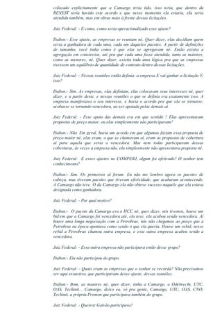 colocado  explicitamente  que  a  Camargo  teria  tido,  isso  teria,  que  dentro  da
RENEST  teria  havido  este  acordo  e  que  nesse  momento  ela  estaria,  ela  seria
atendida também, mas em obras mais à frente dessas licitações.
Juiz Federal: ­ E como, como seria operacionalizado esse ajuste?
Dalton:­ Esse ajuste, as empresas se reuniam né. Quer dizer, elas decidiam quem
seria a ganhadora de cada uma, cada um daqueles pacotes. A partir de definições
de  tamanho,  você  tinha  como  é  que  elas  se  agregavam  né.  Então  existia  a
agregação em consórcios, até pra que cada uma fosse atendida, tanto as maiores,
como  as  menores,  né.  Quer  dizer,  existia  toda  uma  lógica  pra  que  as  empresas
tivessem um equilíbrio de quantidade de contrato dentro dessas licitações.
Juiz Federal: ­ Nessas reuniões então definia: a empresa X vai ganhar a licitação Y,
isso?
Dalton:­ Sim. As empresas, elas definiam, elas colocavam seus interesses né, quer
dizer, e a partir deste, e nessas reuniões o que se definia era exatamente isso. A
empresa  manifestava  o  seu  interesse,  e  havia  o  acordo  pra  que  ela  se  tornasse,
acabasse se tornando vencedora, ao ser apoiada pelas demais aí.
Juiz  Federal:  ­  Esse  apoio  das  demais  era  em  que  sentido  ?  Elas  apresentavam
propostas de preço maior, ou elas simplesmente não participavam?
Dalton:­ Não. Em geral, havia um acordo em que algumas faziam essa proposta de
preço maior né, elas eram, o que se chamavam aí, eram as propostas de cobertura
aí  para  aquela  que  seria  a  vencedora.  Mas  nem  todas  participavam  dessas
coberturas, às vezes a empresa não, ela simplesmente não apresentava proposta né.
Juiz Federal:  E esses ajustes no COMPERJ, algum foi efetivado? O senhor tem
conhecimento?
Dalton:­  Sim.  Os  primeiros  aí  foram.  Eu  não  me  lembro  agora  os  pacotes  de
cabeça, mas tiveram pacotes que tiveram efetividade, que acabaram acontecendo.
A Camargo não teve. O da Camargo ela não obteve sucesso naquele que ela estava
designada como ganhadora.
Juiz Federal: ­ Por qual motivo?
Dalton:­  O pacote da Camargo era o HCC né, quer dizer, nós tivemos, houve um
bid em que a Camargo foi vencedora até, ela teve, ela acabou sendo vencedora. Aí
houve uma longa negociação com a Petrobras, nós não chegamos ao preço que a
Petrobras na época apontava como sendo o que ela queria. Houve um rebid, nesse
rebid  a  Petrobras  chamou  outra  empresa,  e  esta  outra  empresa  acabou  sendo  a
vencedora.
Juiz Federal: ­ Essa outra empresa não participava então desse grupo?
Dalton:­ Ela não participou do grupo.
Juiz Federal: ­ Quais eram as empresas que o senhor se recorda? Não precisamos
ser aqui exaustivo, que participavam desse ajuste, dessas reuniões.
Dalton:­  Bom,  as  maiores  né,  quer  dizer,  tinha  a  Camargo,  a  Odebrecht,  UTC,
OAS,  Techinit...  Camargo,  deixo  eu,  só  pra  gente,  Camargo,  UTC,  OAS,  CNO,
Techinit, a própria Promon que participava também do grupo.
Juiz Federal: ­ Queiroz Galvão participava?
 