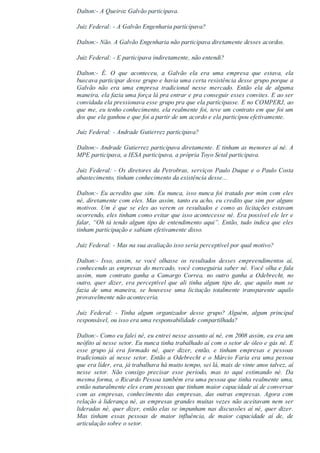 Dalton:­ A Queiroz Galvão participava.
Juiz Federal: ­ A Galvão Engenharia participava?
Dalton:­ Não. A Galvão Engenharia não participava diretamente desses acordos.
Juiz Federal: ­ E participava indiretamente, não entendi?
Dalton:­  É.  O  que  aconteceu,  a  Galvão  ela  era  uma  empresa  que  estava,  ela
buscava participar desse grupo e havia uma certa resistência desse grupo porque a
Galvão  não  era  uma  empresa  tradicional  nesse  mercado.  Então  ela  de  alguma
maneira, ela fazia uma força lá pra entrar e pra conseguir esses convites. E ao ser
convidada ela pressionava esse grupo pra que ela participasse. E no COMPERJ, ao
que me, eu tenho conhecimento, ela realmente foi, teve um contrato em que foi um
dos que ela ganhou e que foi a partir de um acordo e ela participou efetivamente.
Juiz Federal: ­ Andrade Gutierrez participava?
Dalton:­ Andrade Gutierrez participava diretamente. E tinham as menores aí né. A
MPE participava, a IESA participava, a própria Toyo Setal participava.
Juiz Federal: ­ Os diretores da Petrobras, serviços Paulo Duque e o Paulo Costa
abastecimento, tinham conhecimento da existência desse...
Dalton:­ Eu acredito que sim. Eu nunca, isso nunca foi tratado por mim com eles
né, diretamente com eles. Mas assim, tanto eu acho, eu credito que sim por alguns
motivos. Um é que se eles ao verem os resultados e como as licitações estavam
ocorrendo, eles tinham como evitar que isso acontecesse né. Era possível ele ler e
falar, “Oh tá tendo algum tipo de entendimento aqui”. Então, tudo indica que eles
tinham participação e sabiam efetivamente disso.
Juiz Federal: ­ Mas na sua avaliação isso seria perceptível por qual motivo?
Dalton:­  Isso,  assim,  se  você  olhasse  os  resultados  desses  empreendimentos  aí,
conhecendo as empresas do mercado, você conseguiria saber né. Você olha e fala
assim,  num  contrato  ganha  a  Camargo  Correa,  no  outro  ganha  a  Odebrecht,  no
outro,  quer  dizer,  era  perceptível  que  ali  tinha  algum  tipo  de,  que  aquilo  num  se
fazia  de  uma  maneira,  se  houvesse  uma  licitação  totalmente  transparente  aquilo
provavelmente não aconteceria.
Juiz  Federal:  ­  Tinha  algum  organizador  desse  grupo?  Alguém,  algum  principal
responsável, ou isso era uma responsabilidade compartilhada?
Dalton:­ Como eu falei né, eu entrei nesse assunto aí né, em 2008 assim, eu era um
neófito aí nesse setor. Eu nunca tinha trabalhado aí com o setor de óleo e gás né. E
esse  grupo  já  era  formado  né,  quer  dizer,  então,  e  tinham  empresas  e  pessoas
tradicionais aí nesse setor. Então a Odebrecht e o Márcio Faria era uma pessoa
que era líder, era, já trabalhava há muito tempo, sei lá, mais de vinte anos talvez, aí
nesse  setor.  Não  consigo  precisar  esse  período,  mas  to  aqui  estimando  né.  Da
mesma forma, o Ricardo Pessoa também era uma pessoa que tinha realmente uma,
então naturalmente eles eram pessoas que tinham maior capacidade aí de conversar
com  as  empresas,  conhecimento  das  empresas,  das  outras  empresas.  Agora  com
relação à liderança né, as empresas grandes muitas vezes não aceitavam nem ser
lideradas né, quer dizer, então elas se impunham nas discussões aí né, quer dizer.
Mas  tinham  essas  pessoas  de  maior  influência,  de  maior  capacidade  aí  de,  de
articulação sobre o setor.
 