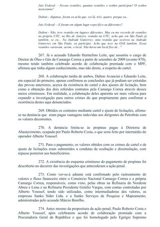 Juiz Federal: ­ Nessas reuniões, quantas reuniões o senhor participou? O senhor
mencionou?
Dalton:­ Algumas, foram eu acho que, sei lá, três, quatro, porque eu...
Juiz Federal: ­ E foram em algum lugar específico ou diferentes?
Dalton:­ Não, teve reunião em lugares diferentes. Mas eu me recordo de reuniões
na  própria  UTC,  no  Rio  de  Janeiro,  reunião  na  UTC,  acho  que  em  São  Paulo  já
também,  se  eu...  Na  Andrade  Gutierrez,  uma  reunião  que  ocorreu  na  Andrade
Gutierrez  em  São  Paulo,  eu  participei.  Acho  que  teve  na  OAS  também.  Essas
reuniões variavam, assim, o local. Não havia um local fixo de..."
267. Já o acusado Eduardo Hermelino Leite, que assumiu o cargo de
Diretor de Óleo e Gás da Camargo Correa a partir de setembro de 2009 (evento 878),
mesmo  tendo  também  celebrado  acordo  de  colaboração  premiada  com  o  MPF,
afirmou que tinha algum conhecimento, mas não direto, a respeito do cartel.
268. A colaboração tardia de ambos, Dalton Avancini e Eduardo Leite,
em especial do primeiro, apenas confirmou as conclusões que já podiam ser extraídas
das provas anteriores, acerca da existência do cartel e dos ajustes de licitação, bem
como a obtenção dos dois referidos contratos pela Camargo Correa através desses
meios criminosos. Em realidade, a colaboração deles aparenta ser mais valiosa para
expandir  a  investigação  para  outros  crimes  do  que  propriamente  para  confirmar  a
ocorrência destes aqui denunciados.
269. Obtidos os contratos mediante cartel e ajuste de licitações, afirma­
se na denúncia que  eram pagas vantagens indevidas aos dirigentes da Petrobrás com
os valores decorrentes.
270.  A  denúncia  limita­se  às  propinas  pagas  à  Diretoria  de
Abastecimento, ocupada por Paulo Roberto Costa, o que seria feito por intermédio do
operador Alberto Youssef.
271. Para o pagamento, os valores obtidos com os crimes de cartel e de
ajuste de licitações eram submetidos a condutas de ocultação e dissimulação, com
repasse posterior aos beneficiários.
272. A existência do esquema criminoso do pagamento de propinas foi
descoberto no decorrer das investigações que antecederam a ação penal.
273.  Como  ver­se­á  adiante  está  confirmado  pelo  rastreamento  de
valores e fluxo financeiro entre o Consórcio Nacional Camargo Correa e a própria
Camargo  Correa,  responsáveis,  como  visto,  pelas  obras  na  Refinaria  do  Nordeste
Abreu e Lima e na Refinaria Presidente Getúlio Vargas, com contas controladas por
Alberto  Youssef,  tendo  sido  utilizadas,  como  intermediadoras  dos  valores,  as
empresas  Sanko  Sider  Ltda.  e  a  Sanko  Serviços  de  Pesquisa  e  Mapeamento,
administradas pelo acusado Márcio Bonilho.
274. Antes mesmo da propositura da ação penal, Paulo Roberto Costa e
Alberto  Youssef,  após  celebrarem  acordo  de  colaboração  premiada  com  a
Procuradoria  Geral  da  República  e  que  foi  homologado  pelo  Egrégio  Supremo
 