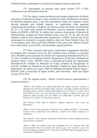 Tribunal Federal, confirmaram a existência do esquema criminoso (item 42).
275.  Interrogados  na  presente  ação  penal  (eventos  875  e  876),
confirmaram suas declarações anteriores.
276. Em síntese, ambos declararam que grandes empreiteiras do Brasil,
entre elas a Construtora Camargo Correa, reunidas em cartel, fraudariam as licitações
da Petrobrás mediante ajuste, o que lhes possibilitava impor nos contratos o preço
máximo  admitido  pela  referida  empresa.  As  empreiteiras  ainda  pagariam
sistematicamente propinas a dirigentes da empresa estatal calculados em percentual
de  2%  a  3%  sobre  cada  contrato  da  Petrobrás,  inclusive  daqueles  celebrados  no
âmbito da RNEST e REPAR. No âmbito dos contratos relacionados à Diretoria de
Abastecimento,  ocupada  por  Paulo  Roberto  Costa,  cerca  de  1%  do  valor  de  todo
contrato e aditivos seria repassado pelas empreiteiras a Alberto Youssef, que ficava
encarregado de remunerar os agentes públicos, entre eles Paulo Roberto Costa. Do
1% da propina, parte ficava com Paulo Roberto Costa, parte com Alberto Youssef,
mas a maior parte, cerca de 60%, seria destinada a agentes políticos.
277. Para a presente ação penal, confirmaram o pagamento específico
de  propinas  pela  Camargo  Correa  nos  dois  contratos  acima  referidos,  os  contratos
com a Petrobrás para construção da Unidade de Coqueamento Retardado­UCR (U­21
e U­22) e Unidades de Tratamento Cáustico Regenerativo (TCR) para a Refinaria do
Nordeste Abreu e Lima ­ RNEST e para a construção da Unidade de Coqueamento
Retardado­UCR,  Unidade  de  Manuseio  de  Coque,  Unidade  de  Recuperação  de
Enxofre,  Unidade  de  Tratamento  de  Gás  Residual,  Unidade  de  Águas  Residuais  e
Subestações, da carteira de Coque e HDT da Refinaria Presidente Getúlio Vargas ­
REPAR.  Cabe  a  transcrição  de  alguns  trechos,  pela  relevância,    ainda  que  longos
(eventos 875 e 876).
278.  No  seguinte  trecho,    Alberto  Youssef  descreve  genericamente  o
esquema criminoso:
"Alberto:­ Na verdade esse esquema funcionava da seguinte maneira: na época, o
deputado José Janene já há algum tempo, anterior, conseguiu a cadeira da diretoria
de abastecimento, indicou o doutor Paulo Roberto pra ser diretor e, a partir daí, o
Paulo Roberto mais o seu José Janene passou a captar as empresas pra que elas
pudessem  pagar  propina,  pra  que  pudesse  ser  financiado  o  partido,  para  que
pudessem ter o poder, e foi assim que começou.
Juiz  Federal:­  Eram  todas  as  empresas,  algumas  empresas,  como  é  que  isso
funcionava?
Alberto:­ Eram várias empresas. Começou com a refinaria da Rnest... Na verdade,
começou  com  as  ampliações  das  refinarias,  e  depois  com  a  Rnest,  Comperj  e  as
ampliações.
Juiz Federal:­ Eram contratos específicos da Petrobras ou havia alguma forma de
seleção desses contratos?
Alberto:­  Olha,  na  verdade  existia  um  combinado  entre  as  empresas  que  cada
pacote  lançado  teria  um  consórcio  de  empresas  que  seria  vencedor  e  que  esse
consórcio pagaria a propina de 1%, tanto para o Partido Progressista quanto para o
Partido dos Trabalhadores.
 