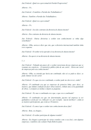 Juiz Federal:­ Qual era o percentual do Partido Progressista?
Alberto:­ 1% .
Juiz Federal:­ E também o Partido dos Trabalhadores?
Alberto:­ Também o Partido dos Trabalhadores.
Juiz Federal:­ Qual era o percentual?
Alberto:­ 1%.
Juiz Federal:­ Isso dos contratos da diretoria de abastecimento?
Alberto:­ Dos contratos da diretoria de abastecimento.
Juiz  Federal:­  Outras  diretorias  o  senhor  tem  conhecimento  se  tinha  algo
semelhante?
Alberto:­ Olha, ouvia­se dizer que sim, que a diretoria internacional também tinha
esse esquema.
Juiz Federal:­ O senhor teria operado só na diretoria de abastecimento?
Alberto:­ Eu operei só na diretoria de abastecimento.
(...)
Juiz Federal:­ Voltando um pouco ali, o senhor mencionou dessas empresas que se
reuniam em consórcio... O ministério público fala de um cartel... Havia um cartel
de empresas pelo seu conhecimento?
Alberto:­ Olha, eu entendo que havia um combinado, não sei se pode­se dizer, se
pode chamar isso de cartel.
Juiz Federal:­ E o que era esse combinado, o senhor pode me descrever, então?
Alberto:­  O  combinado  era  que  as  empresas  de  primeira  linha,  quer  dizer,  as
maiores, que tinham condição de fazer obras maiores, tinham uma certa quantidade
de obras, e aí depois as médias e depois as pequenas.
Juiz Federal:­ Tá, mas o combinado era o que, o que era o combinado?
Alberto:­  O  combinado  era  que  em  determinados  pacotes  tal  empresa  ia  ser
ganhadora e assim por vez, tinha por vez, por exemplo, “pacote da Rnest”, então só
as maiores participavam, que eram as 16 maiores.
Juiz Federal:­ E como é que o senhor tem conhecimento desse fato?
Alberto:­ Bom, eu cheguei...
Juiz Federal:­ O senhor participou de alguma reunião?
Alberto:­ Eu cheguei a participar de várias reuniões com o seu José, com algumas
empresas, e também com o doutor Paulo Roberto junto.
 