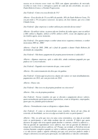 sacava  ou  eu  trocava  esses  reais  via  TED  com  alguns  operadores  de  mercado,
recebia os reais vivos e entregava a parte de cada um dos envolvidos, no caso o
Paulo Roberto Costa e o Partido Progressista.
Juiz Federal:­ Como era essa divisão do 1%?
Alberto:­ Essa divisão do 1% era 60% do partido, 30% do Paulo Roberto Costa, 5%
era pra mim e 5% era para o assessor, na época, do José Janene, que era o João
Cláudio Genu.
Juiz Federal:­ Que empresas o senhor utilizou pra emissão dessas notas?
Alberto:­ Eu utilizei várias, eu posso não me lembrar de todas agora, mas eu utilizei
a MO, utilizei a Rigidez, utilizei a GFD, utilizei a KFC, essas são algumas que eu
me lembro agora, nesse momento.
Juiz Federal:­ Por quanto tempo o senhor atuou nesse esquema criminoso, o senhor
mencionou 2005 né, 2006?
Alberto:­  Final  de  2005,  2006,  até  o  final  de  quando  o  doutor  Paulo  Roberto  foi
destituído da companhia.
Juiz Federal:­ Não houve pagamento de propina posteriormente à saída dele?
Alberto:­ Algumas empresas, após a saída dele, ainda continuou  pagando  pra  que
pudesse ter o encerramento.
Juiz Federal:­ Pagando encerramento do que, como assim?
Alberto:­ Do comissionamento da obra que ela ganhou.
Juiz Federal:­ Consta aqui no processo, depois nós vamos ver mais detalhadamente,
pagamentos em 2013, até com previsão em 2014.
Alberto:­ Houve sim.
Juiz Federal:­ Mas isso era da propina pendente ou coisa nova?
Alberto:­ Não, era da propina pendente.
Juiz  Federal:­  Nessas  reuniões  em  que  se  discutia  o  pagamento  desses  valores,
quem normalmente participava pelas empreiteiras, eram os dirigentes, empregados,
quem que era, falando genericamente?
Alberto:­ Normalmente eram os dirigentes e alguns donos.
Juiz  Federal:­  E  como  se  desenvolviam  essas  reuniões,  havia  ali  um  clima  de
extorsão, de hostilidade, ou isso era algo acertado lá entre os participantes?
Alberto:­  Não,  eu  acho  que  isso  era  uma  coisa  sistemática,  era  algo  já  acertado
entre  os  participantes  e  não  tinha  nenhum  tipo  de  extorsão.  É  lógico  que  quem
deixasse de pagar não teria aquela ajuda durante o contrato, relativo a aditivos e...
Não na questão de superfaturar esses aditivos, mas sim na questão de diminuir o
tempo de recebimento desses aditivos, né? Porque, na verdade, a Petrobras tem um
sistema bastante complexo quando se refere a aditivos, passa por vários processos,
e se não tivesse ajuda e aquela cobrança pra que esse processo pudesse andar e
chegar à diretoria executiva pra aprovação, isso dificultava a vida dos contratados.
 