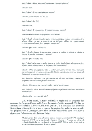 Juiz Federal:­ Tinha percentual também em cima dos aditivos?
Alberto:­ Sim.
Juiz Federal:­ E o percentual era o mesmo?
Alberto:­ Normalmente era 2 a 5%.
Juiz Federal:­ 2 a 5%?
Alberto:­ Sim.
Juiz Federal:­ E o mecanismo de pagamento era o mesmo?
Alberto:­ O mecanismo de pagamento era o mesmo.
Juiz Federal:­ Nessas reuniões que o senhor participou com as empreiteiras, teve
alguma  delas  em  que  a  empreiteira  ou  dirigentes  delas,  os  representantes,
recusaram em absoluto fazer qualquer pagamento?
Alberto:­ Que eu me lembre não.
Juiz  Federal:­  Alguma  delas  ameaçou  procurar  a  polícia,  o  ministério  público,  a
justiça, denunciar o esquema criminoso?
Alberto:­ Que eu saiba, não.
Juiz Federal:­ O senhor, o senhor Janene, o senhor Paulo Costa, chegaram a fazer
alguma ameaça física contra os dirigentes das empreiteiras?
Alberto:­ Olha, ameaça física não. O senhor José Janene era um pouco truculento
nas cobranças né, era uma pessoa de difícil trato, mas não que ele tenha ameaçado
fisicamente nenhum dos empreiteiros.
Juiz  Federal:­  Cobrança,  em  que  sentido  que  ele  era  truculento,  cobrança  de
propina a ser acertada ou propina atrasada?
Alberto:­ Cobranças que eram acertadas e que eram atrasadas.
Juiz Federal:­ Mas e no acertamento próprio das propinas havia essa truculência
também dele?
Alberto:­ Que eu presenciei, não."
279.  Neste  trecho,  Alberto  confirma  o  pagamento  de  propinas  nos
contratos da Camargo Correa na Refinaria Presidente Getúlio Vargas (REPAR) e na
Refinaria  do  Nordeste  Abreu  e  Lima,  bem  (RNEST)  e  a  utilização  das  empresas
Sanko Sider e Sanko Serviços para o repasse da propina. Segundo ele a negociação
das  propinas  com  a  Camargo  Correa  teria  se  dado  inicialmente  com  João  Auler  e
depois com Dalton Avancini e Eduardo Leite:
"Juiz Federal:­ Tem uma referência aqui no processo, consórcio CCPR, da Repar,
consórcio  CCPR,  teria  participado  Camargo  Correa  e  Promon,  em  obras  da
refinaria Getúlio Vargas em Araucária, isso em 2007, 2008, o senhor se recorda se
nesse caso houve pagamento dessas propinas?
 