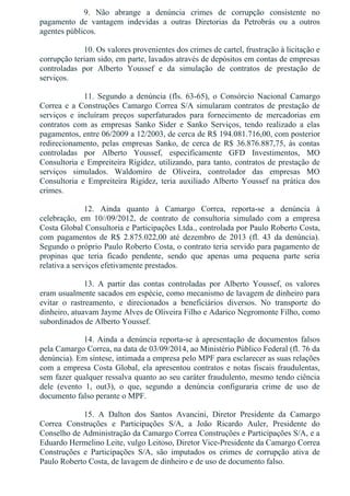 9.  Não  abrange  a  denúncia  crimes  de  corrupção  consistente  no
pagamento  de  vantagem  indevidas  a  outras  Diretorias  da  Petrobrás  ou  a  outros
agentes públicos.
10. Os valores provenientes dos crimes de cartel, frustração à licitação e
corrupção teriam sido, em parte, lavados através de depósitos em contas de empresas
controladas  por  Alberto  Youssef  e  da  simulação  de  contratos  de  prestação  de
serviços.
11.  Segundo  a  denúncia  (fls.  63­65),  o  Consórcio  Nacional  Camargo
Correa e a Construções Camargo Correa S/A simularam contratos de prestação de
serviços  e  incluíram  preços  superfaturados  para  fornecimento  de  mercadorias  em
contratos  com  as  empresas  Sanko  Sider  e  Sanko  Serviços,  tendo  realizado  a  elas
pagamentos, entre 06/2009 a 12/2003, de cerca de R$ 194.081.716,00, com posterior
redirecionamento,  pelas  empresas  Sanko,  de  cerca  de  R$  36.876.887,75,  às  contas
controladas  por  Alberto  Youssef,  especificamente  GFD  Investimentos,  MO
Consultoria e Empreiteira Rigidez, utilizando, para tanto, contratos de prestação de
serviços  simulados.  Waldomiro  de  Oliveira,  controlador  das  empresas  MO
Consultoria  e  Empreiteira  Rigidez,  teria  auxiliado  Alberto  Youssef  na  prática  dos
crimes.
12.  Ainda  quanto  à  Camargo  Correa,  reporta­se  a  denúncia  à
celebração,  em  10//09/2012,  de  contrato  de  consultoria  simulado  com  a  empresa
Costa Global Consultoria e Participações Ltda., controlada por Paulo Roberto Costa,
com  pagamentos  de  R$  2.875.022,00  até  dezembro  de  2013  (fl.  43  da  denúncia).
Segundo o próprio Paulo Roberto Costa, o contrato teria servido para pagamento de
propinas  que  teria  ficado  pendente,  sendo  que  apenas  uma  pequena  parte  seria
relativa a serviços efetivamente prestados.
13.  A  partir  das  contas  controladas  por  Alberto  Youssef,  os  valores
eram usualmente sacados em espécie, como mecanismo de lavagem de dinheiro para
evitar  o  rastreamento,  e  direcionados  a  beneficiários  diversos.  No  transporte  do
dinheiro, atuavam Jayme Alves de Oliveira Filho e Adarico Negromonte Filho, como
subordinados de Alberto Youssef.
14. Ainda a denúncia reporta­se à apresentação de documentos falsos
pela Camargo Correa, na data de 03/09/2014, ao Ministério Público Federal (fl. 76 da
denúncia). Em síntese, intimada a empresa pelo MPF para esclarecer as suas relações
com a empresa Costa Global, ela apresentou contratos e notas fiscais fraudulentas,
sem fazer qualquer ressalva quanto ao seu caráter fraudulento, mesmo tendo ciência
dele  (evento  1,  out3),  o  que,  segundo  a  denúncia  configuraria  crime  de  uso  de
documento falso perante o MPF.
15.  A  Dalton  dos  Santos  Avancini,  Diretor  Presidente  da  Camargo
Correa  Construções  e  Participações  S/A,  a  João  Ricardo  Auler,  Presidente  do
Conselho de Administração da Camargo Correa Construções e Participações S/A, e a
Eduardo Hermelino Leite, vulgo Leitoso, Diretor Vice­Presidente da Camargo Correa
Construções  e  Participações  S/A,  são  imputados  os  crimes  de  corrupção  ativa  de
Paulo Roberto Costa, de lavagem de dinheiro e de uso de documento falso.
 