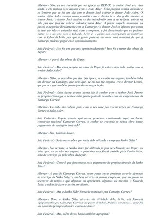 Alberto:­  Sim,  eu  me  recordo  que  na  época  da  REPAR,  o  doutor  José  era  vivo
ainda, e ele tratava esse assunto com o João Auler. Essa propina estava atrasada e
eu  lembro  que  eu  fui  um  dia  com  o  doutor  José  cobrar  o  doutor  João  Auler.  O
doutor  João  Auler  estava  numa  reunião  com  a  diretoria  e  não  podia  atender  o
doutor José; o doutor José acabou se desentendendo com a secretária, entrou na
sala  pra  que  pudesse  cobrar  o  doutor  João  Auler.  A  partir  daquele  momento,  eu
passei a negociar diretamente com a Camargo e o doutor José se afastou por conta
de que ele não se entendia mais com a empresa, e foi direcionado que eu pudesse
tratar esse assunto com o Eduardo Leite e, a partir daí, começaram as tratativas
com  o  Eduardo  Leite  pra  que  a  gente  pudesse  arrumar  uma  maneira  de  que  a
Camargo pudesse pagar esse comissionamento.
Juiz Federal:­ Isso foi em que ano, aproximadamente? Isso foi a partir das obras da
Repar?
Alberto:­ A partir das obras da Repar.
Juiz Federal:­ Mas essa propina no caso da Repar já estava acertada, então, com o
senhor João Auler?
Alberto:­ Olha, eu acredito que sim. Na época, se eu não me engano, também tinha
um diretor na Camargo, que acho que, se eu não me engano, era o diretor Leonel,
que parece que também participou dessa negociação.
Juiz Federal:­ Antes desse evento, dessa ida do senhor com o senhor José Janene
na própria Camargo, o senhor tinha participado de reuniões com os empreiteiros da
Camargo Correa?
Alberto:­ Eu tinha ido cobrar junto com o seu José por várias vezes na Camargo
Correa o João Auler.
Juiz  Federal:­  Depois  consta  aqui  nesse  processo,  continuando  aqui,  na  Rnest,
consórcio  nacional  Camargo  Correa,  o  senhor  se  recorda  se  nessa  obra  houve
pagamento de vantagem indevida?
Alberto:­ Sim, também houve.
Juiz Federal:­ Seria nessa obra que teria sido utilizada a empresa Sanko Sider?
Alberto:­ Na verdade, a Sanko Sider foi utilizada já pra recebimento na Repar, eu
acho  que,  se  eu  não  me  engano,  a  primeira  nota  fiscal  emitida  pela  Sanko  Sider,
nota de serviço, foi pela obra da Repar.
Juiz Federal:­ Como é que funcionava esse pagamento de propina através da Sanko
Sider?
Alberto:­ A questão Camargo Correa, eram pagas essas propinas através de notas
de serviço da Sanko Sider e também através de outras empresas, que surgiram no
decorrer  do  tempo  e  que  algumas  eu  apresentei,  algumas  ele  mesmo,  o  Eduardo
Leite, cuidou de fazer e assim por diante.
Juiz Federal:­ Mas a Sanko Sider fornecia materiais pra Camargo Correa?
Alberto:­  Bom,  a  Sanko  Sider  através  da  atividade  dela,  lícita,  ela  fornecia
equipamentos pra Camargo Correia, na parte de tubos, franjos, conexões... Esse foi
um contrato feito pra atender à obra da Rnest.
Juiz Federal:­ Mas, além disso, havia também a propina?
 