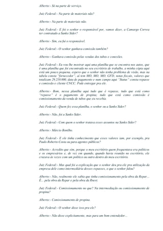 Alberto:­ Só na parte de serviço.
Juiz Federal:­ Na parte de materiais não?
Alberto:­ Na parte de materiais não.
Juiz Federal:­ E foi o senhor o responsável por, vamos dizer, a Camargo Correa
ter contratado a Sanko Sider?
Alberto:­ Sim, eu fui o responsável.
Juiz Federal:­ O senhor ganhava comissão também?
Alberto:­ Ganhava comissão pelas vendas dos tubos e conexões.
Juiz Federal:­ Eu vou lhe mostrar aqui uma planilha que se encontra nos autos, que
é uma planilha que foi encontrada no seu escritório de trabalho, a minha cópia aqui
está um pouco pequena, espero que o senhor não tenha problema de visão, mas na
tabela consta “fornecedor”, aí tem MO, MO, MO, GFD, notas fiscais, valores que
totalizam 29.210.000, data de pagamento e num campo aqui “Status” consta repasse
e comissão e cliente CNCC. Pode entregar pra ele.
Alberto:­  Bom,  nessa  planilha  aqui  tudo  que  é  repasse,  tudo  que  está  como
“repasse”  é  o  pagamento  de  propina;  tudo  que  está  como  comissão  é
comissionamento da venda de tubos que eu recebia.
Juiz Federal:­ Quem fez essa planilha, o senhor ou a Sanko Sider?
Alberto:­ Não, foi a Sanko Sider.
Juiz Federal:­ Com quem o senhor tratava esses assuntos na Sanko Sider?
Alberto:­ Márcio Bonilho.
Juiz Federal:­ E ele tinha conhecimento que esses valores iam, por exemplo, pra
Paulo Roberto Costa ou para agentes públicos?
Alberto:­ Acredito que sim, porque o meu escritório quem frequentava era políticos
e  os  empresários  e,  de  vez  em  quando,  quando  havia  reunião  no  escritório,  ele
cruzava às vezes com um político ou outro dentro do meu escritório.
Juiz Federal:­ Mas qual foi a explicação que o senhor deu pra ele pra utilização da
empresa dele como intermediária desses repasses, o que o senhor falou?
Alberto:­ Não, realmente ele sabia que tinha comissionamento pela obra da Repar...
É... pela obra da Repar e pela obra da Rnest.
Juiz Federal:­ Comissionamento no que? Na intermediação ou comissionamento de
propina?
Alberto:­ Comissionamento de propina.
Juiz Federal:­ O senhor disse isso pra ele?
Alberto:­ Não disse explicitamente, mas para um bom entendedor...
 