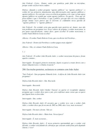 Juiz  Federal:­  Certo...  Doutor,  então,  por  gentileza,  pode  falar  no  microfone,
porque senão vai ficar meio confuso.
Defesa:­  Quando  o  senhor  pergunta  “agentes  públicos”  ou  “agentes  políticos”,  o
senhor fez nos primeiros depoimentos uma diferenciação entre agentes públicos e
agentes políticos. Eu senti que vossa excelência perguntou a ele o que seriam agora
agentes públicos no sentido que sejam agentes políticos. Eu queria... Para que ele
possa definir o que é Petrobras e o que é político, pra que não crie essa confusão,
porque  muitas  vezes  parece  que  os  Gersons  se  confundem  nessa  questão  de
“agentes políticos” e “agentes públicos”.
Juiz  Federal:­  Na  verdade  seria  uma  questão  mais  genérica  né,  doutor,  mas  não
tem problema em perguntar isso. Esses valores de propina, o senhor mencionou, ia
pra  quem  especificamente,  vamos  dizer,  quem  recebia?  O  senhor  mencionou,  o
senhor Paulo Roberto Costa recebia?
Alberto:­ O senhor Paulo Roberto Costa, que era diretor da Petrobras...
Juiz Federal:­ Dentro da Petrobras o senhor pagava mais alguém?
Alberto:­ Não, só o doutor Paulo Roberto Costa.
(...)
Juiz Federal:­ O senhor João Ricardo Auler, o senhor mencionou há pouco, foram
aqueles contatos...
Interrogado:­ Só naquele primeiro momento, depois eu passei a tratar direto com o
doutor Eduardo Leite e o Dalton Avancini."
280. Em trecho posterior, esclareceu os contatos com João Auler:
"Juiz Federal:­ Sem perguntas Eduardo Leite. A defesa de João Ricardo Auler tem
perguntas?
Defesa João Ricardo Auler:­ Sim. Boa tarde.
Interrogado:­ Boa tarde.
Defesa  João  Ricardo  Auler:­Senhor  Youssef,  eu  queria  só  recapitular  algumas
perguntas que o senhor disse para o juiz, pra confirmar umas coisas que eu quero
que fiquem bem esclarecidas.
Interrogado:­ Sim, senhor.
Defesa  João  Ricardo  Auler:­O  encontro  que  o  senhor  teve  com  o  senhor  João
Auler, o senhor disse que foi no ano de 2005 ou 2006, não é isso, mais ou menos?
Interrogado:­ Ou mais à frente. Não sei.
Defesa João Ricardo Auler:­ Muito bem. Nessa época?
Interrogado:­ É, mais ou menos...
Defesa  João  Ricardo  Auler:­  E  nessa  primeira  oportunidade  que  o  senhor  está
dizendo, o senhor está falando de cobranças que estavam sendo feitas pelo deputado
Janene, é isso?
 