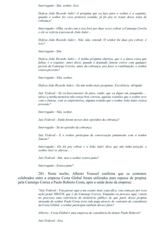 Interrogado:­ Sim, senhor. Isso.
Defesa  João  Ricardo  Auler:­A  pergunta  que  eu  faço  para  o  senhor  é  a  seguinte,
quando  o  senhor  fez  essa  primeira  reunião,  já  foi  pra  se  tratar  desse  tema  de
cobrança?
Interrogado:­ Olha, eu fui com o seu José por duas vezes cobrar a Camargo Corrêa
e ele se referiu à pessoa de João Auler...
Defesa  João  Ricardo  Auler:­  Não,  não,  entendi.  O  senhor  foi  duas  pra  cobrar,  é
isso?
Interrogado:­ Sim.
Defesa João Ricardo Auler:­ A minha pergunta objetiva, que é a única coisa que
faltou,  é  a  seguinte:  antes  disso,  quando  o  deputado  Janene  esteve  com  qualquer
pessoa da Camargo Corrêa, antes da cobrança, pra fazer a combinação, o senhor
estava presente?
Interrogado:­ Não, senhor.
Defesa João Ricardo Auler:­ Eu não tenho mais perguntas, Excelência, obrigado.
Juiz  Federal:­  Só  esclarecimentos  do  juízo,  então,  que  eu  fiquei  um  pouquinho  ...
talvez a minha memória não esteja bem correta, aquelas reuniões que o senhor teve
com o Janene, com os empreiteiros, alguma reunião que o senhor João Auler estava
presente?
Interrogado:­ Não, senhor.
Juiz Federal:­ Então foram nesses dois episódios da cobrança?
Interrogado:­ Só no episódio da cobrança.
Juiz  Federal:­  E  o  senhor  participou  da  conversação  juntamente  com  o  senhor
Janene?
Interrogado:­  Ele  foi  pra  cobrar  e  o  João  Auler  disse  que  não  tinha  posição,  o
senhor José se alterou...
Juiz Federal:­ Sim, mas o senhor estava junto?
Interrogado:­ Estava junto".
281.  Neste  trecho,  Alberto  Youssef  confirma  que  os  contratos
celebrados entre a empresa Costa Global foram utilizados para repasse de propina
pela Camargo Correa a Paulo Roberto Costa, após a saída deste da empresa:
"Juiz Federal:­ Vou passar aqui a um exame mais específico, vou começar por essa
ação penal 5083258, que é da Camargo Correa. Enquanto eu procuro aqui, consta
no  processo  uma  referência  do  ministério  público  de  que  parte  dessa  propina
atrasada do senhor Paulo Costa teria sido paga através de contratos de consultoria
da Costa Global, o senhor participou também desses fatos?
Alberto:­ Costa Global é uma empresa de consultoria do doutor Paulo Roberto?
Juiz Federal:­ Isso.
 