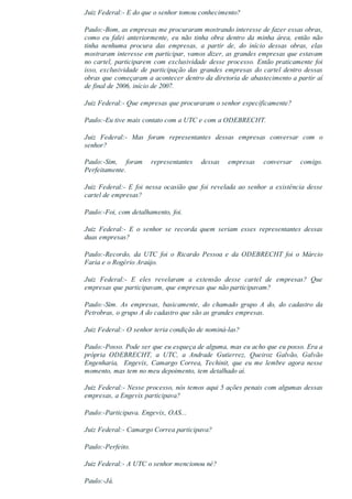 Juiz Federal:­ E do que o senhor tomou conhecimento?
Paulo:­Bom, as empresas me procuraram mostrando interesse de fazer essas obras,
como  eu  falei  anteriormente,  eu  não  tinha  obra  dentro  da  minha  área,  então  não
tinha  nenhuma  procura  das  empresas,  a  partir  de,  do  início  dessas  obras,  elas
mostraram interesse em participar, vamos dizer, as grandes empresas que estavam
no cartel, participarem com exclusividade desse processo. Então praticamente foi
isso, exclusividade de participação das grandes empresas do cartel dentro dessas
obras que começaram a acontecer dentro da diretoria de abastecimento a partir aí
de final de 2006, início de 2007.
Juiz Federal:­ Que empresas que procuraram o senhor especificamente?
Paulo:­Eu tive mais contato com a UTC e com a ODEBRECHT.
Juiz  Federal:­  Mas  foram  representantes  dessas  empresas  conversar  com  o
senhor?
Paulo:­Sim,  foram  representantes  dessas  empresas  conversar  comigo.
Perfeitamente.
Juiz  Federal:­  E  foi  nessa  ocasião  que  foi  revelada  ao  senhor  a  existência  desse
cartel de empresas?
Paulo:­Foi, com detalhamento, foi.
Juiz  Federal:­  E  o  senhor  se  recorda  quem  seriam  esses  representantes  dessas
duas empresas?
Paulo:­Recordo,  da  UTC  foi  o  Ricardo  Pessoa  e  da  ODEBRECHT  foi  o  Márcio
Faria e o Rogério Araújo.
Juiz  Federal:­  E  eles  revelaram  a  extensão  desse  cartel  de  empresas?  Que
empresas que participavam, que empresas que não participavam?
Paulo:­Sim.  As  empresas,  basicamente,  do  chamado  grupo  A  do,  do  cadastro  da
Petrobras, o grupo A do cadastro que são as grandes empresas.
Juiz Federal:­ O senhor teria condição de nominá­las?
Paulo:­Posso. Pode ser que eu esqueça de alguma, mas eu acho que eu posso. Era a
própria  ODEBRECHT,  a  UTC,  a  Andrade  Gutierrez,  Queiroz  Galvão,  Galvão
Engenharia,  Engevix, Camargo Correa, Techinit, que eu me lembre agora nesse
momento, mas tem no meu depoimento, tem detalhado aí.
Juiz Federal:­ Nesse processo, nós temos aqui 5 ações penais com algumas dessas
empresas, a Engevix participava?
Paulo:­Participava. Engevix, OAS...
Juiz Federal:­ Camargo Correa participava?
Paulo:­Perfeito.
Juiz Federal:­ A UTC o senhor mencionou né?
Paulo:­Já.
 