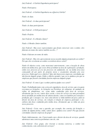 Juiz Federal:­ A Galvão Engenharia participava?
Paulo:­Participava.
Juiz Federal:­ A Galvão Engenharia ou a Queiroz Galvão?
Paulo:­As duas.
Juiz Federal:­ As duas participavam?
Paulo:­As duas participavam.
Juiz Federal:­ A OAS participava?
Paulo:­Perfeito.
Juiz Federal:­ E a Mendes Júnior?
Paulo:­A Mendes Júnior também.
Juiz Federal:­ Mas esses representantes que foram conversar com o senhor, eles
falavam em nome dos outros também ou eles...?
Paulo:­Falavam em nome de todos.
Juiz Federal:­ Mas eles apresentaram nessa ocasião alguma proposição ao senhor?
Por que eles revelaram ao senhor a existência desse cartel?
Paulo:­O  objetivo  seria,  como  mencionei  anteriormente,  com  a  locação  de  obras
dentro da minha área, que essas obras já tinham na área de exploração e produção,
então  esse  processo  já  era  um  processo  em  andamento,  né,  na  minha  área  tava
começando  ali  por  parte  de  projetos  novos  e  orçamentos  alocados  pra  esse
processo. Então qual era o objetivo? Que não houvessem empresas convidadas que
não fossem daquele grupo. Então o objetivo grande é que eu os ajudasse pra que as
empresas que fossem convidadas fossem empresas daquele grupo.
Juiz Federal:­ E como é que o senhor poderia ajudar esse cartel?
Paulo:­Trabalhando junto com a área de engenharia, área de serviço, que era quem
executava as licitações. As licitações na Petrobras, de refinarias, de unidades de
refino,  de  plataformas,  etc,  eram  todas  conduzidas  pela  área  de  serviços,
obviamente que eu era, vamos dizer assim, a área de serviço era uma prestadora
dessa atividade pra minha área de abastecimento, como era também pra extração e
produção, gás e energia e etc, mas como diretor se tinha também um peso, junto ao
diretor  da  área  de  serviço,  em  relação  à  relação  de  empresa  participar  e  etc,
embora  não  fosse  conduzida  pela  minha  área,  obviamente  que  se  tinha  um  peso
nesse processo.
Juiz  Federal:­  Certo,  mas  a  questão,  por  exemplo,  dos  convites  da  licitação,  o
senhor de alguma forma, então, vamos dizer, ajudava esse cartel? Pra que fossem
convidadas somente empresas do grupo?
Paulo:­Indiretamente, sim. Conversando com o diretor da área de serviços, quando
adentrasse uma conversa preliminar com ele, sim.
Juiz  Federal:­  Esse  grupo,  eles  tiveram  a  mesma  conversa,  o  senhor  tem
conhecimento, com a diretoria de serviços?
 