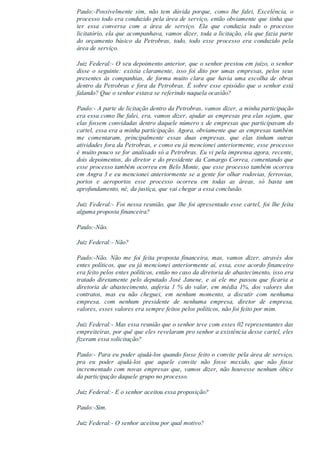 Paulo:­Possivelmente  sim,  não  tem  dúvida  porque,  como  lhe  falei,  Excelência,  o
processo todo era conduzido pela área de serviço, então obviamente que tinha que
ter  essa  conversa  com  a  área  de  serviço.  Ela  que  conduzia  todo  o  processo
licitatório, ela que acompanhava, vamos dizer, toda a licitação, ela que fazia parte
do  orçamento  básico  da  Petrobras,  todo,  todo  esse  processo  era  conduzido  pela
área de serviço.
Juiz Federal:­ O seu depoimento anterior, que o senhor prestou em juízo, o senhor
disse  o  seguinte:  existia  claramente,  isso  foi  dito  por  umas  empresas,  pelos  seus
presentes  às  companhias,  de  forma  muito  clara  que  havia  uma  escolha  de  obras
dentro da Petrobras e fora da Petrobras. É sobre esse episódio que o senhor está
falando? Que o senhor estava se referindo naquela ocasião?
Paulo:­ A parte de licitação dentro da Petrobras, vamos dizer, a minha participação
era essa como lhe falei, era, vamos dizer, ajudar as empresas pra elas sejam, que
elas fossem convidadas dentro daquele número x de empresas que participavam do
cartel, essa era a minha participação. Agora, obviamente que as empresas também
me  comentaram,  principalmente  essas  duas  empresas,  que  elas  tinham  outras
atividades fora da Petrobras, e como eu já mencionei anteriormente, esse processo
é muito pouco se for analisado só a Petrobras. Eu vi pela imprensa agora, recente,
dois depoimentos, do diretor e do presidente da Camargo Correa, comentando que
esse processo também ocorreu em Belo Monte, que esse processo também ocorreu
em Angra 3 e eu mencionei anteriormente se a gente for olhar rodovias, ferrovias,
portos  e  aeroportos  esse  processo  ocorreu  em  todas  as  áreas,  só  basta  um
aprofundamento, né, da justiça, que vai chegar a essa conclusão.
Juiz Federal:­ Foi nessa reunião, que lhe foi apresentado esse cartel, foi lhe feita
alguma proposta financeira?
Paulo:­Não.
Juiz Federal:­ Não?
Paulo:­Não.  Não  me  foi  feita  proposta  financeira,  mas,  vamos  dizer,  através  dos
entes políticos, que eu já mencionei anteriormente aí, essa, esse acordo financeiro
era feito pelos entes políticos, então no caso da diretoria de abastecimento, isso era
tratado  diretamente  pelo  deputado  José  Janene,  e  aí  ele  me  passou  que  ficaria  a
diretoria  de  abastecimento,  auferia  1  %  do  valor,  em  média  1%,  dos  valores  dos
contratos,  mas  eu  não  cheguei,  em  nenhum  momento,  a  discutir  com  nenhuma
empresa,  com  nenhum  presidente  de  nenhuma  empresa,  diretor  de  empresa,
valores, esses valores era sempre feitos pelos políticos, não foi feito por mim.
Juiz Federal:­ Mas essa reunião que o senhor teve com esses 02 representantes das
empreiteiras, por quê que eles revelaram pro senhor a existência desse cartel, eles
fizeram essa solicitação?
Paulo:­ Para eu poder ajudá­los quando fosse feito o convite pela área de serviço,
pra  eu  poder  ajudá­los  que  aquele  convite  não  fosse  mexido,  que  não  fosse
incrementado com novas empresas que, vamos dizer, não houvesse nenhum óbice
da participação daquele grupo no processo.
Juiz Federal:­ E o senhor aceitou essa proposição?
Paulo:­Sim.
Juiz Federal:­ O senhor aceitou por qual motivo?
 