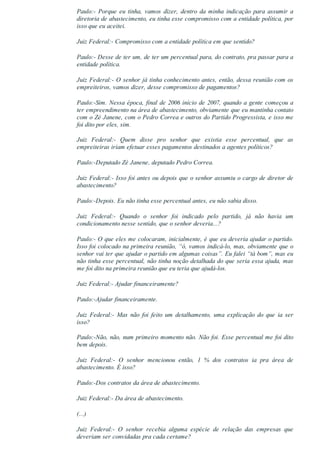 Paulo:­  Porque  eu  tinha,  vamos  dizer,  dentro  da  minha  indicação  para  assumir  a
diretoria de abastecimento, eu tinha esse compromisso com a entidade política, por
isso que eu aceitei.
Juiz Federal:­ Compromisso com a entidade política em que sentido?
Paulo:­ Desse de ter um, de ter um percentual para, do contrato, pra passar para a
entidade política.
Juiz Federal:­ O senhor já tinha conhecimento antes, então, dessa reunião com os
empreiteiros, vamos dizer, desse compromisso de pagamentos?
Paulo:­Sim. Nessa época, final de 2006 início de 2007, quando a gente começou a
ter empreendimento na área de abastecimento, obviamente que eu mantinha contato
com o Zé Janene, com o Pedro Correa e outros do Partido Progressista, e isso me
foi dito por eles, sim.
Juiz  Federal:­  Quem  disse  pro  senhor  que  existia  esse  percentual,  que  as
empreiteiras iriam efetuar esses pagamentos destinados a agentes políticos?
Paulo:­Deputado Zé Janene, deputado Pedro Correa.
Juiz Federal:­ Isso foi antes ou depois que o senhor assumiu o cargo de diretor de
abastecimento?
Paulo:­Depois. Eu não tinha esse percentual antes, eu não sabia disso.
Juiz  Federal:­  Quando  o  senhor  foi  indicado  pelo  partido,  já  não  havia  um
condicionamento nesse sentido, que o senhor deveria...?
Paulo:­ O que eles me colocaram, inicialmente, é que eu deveria ajudar o partido.
Isso foi colocado na primeira reunião, “ó, vamos indicá­lo, mas, obviamente que o
senhor vai ter que ajudar o partido em algumas coisas”. Eu falei “tá bom”, mas eu
não tinha esse percentual, não tinha noção detalhada do que seria essa ajuda, mas
me foi dito na primeira reunião que eu teria que ajudá­los.
Juiz Federal:­ Ajudar financeiramente?
Paulo:­Ajudar financeiramente.
Juiz  Federal:­  Mas  não  foi  feito  um  detalhamento,  uma  explicação  do  que  ia  ser
isso?
Paulo:­Não, não, num primeiro momento não. Não foi. Esse percentual me foi dito
bem depois.
Juiz  Federal:­  O  senhor  mencionou  então,  1  %  dos  contratos  ia  pra  área  de
abastecimento. É isso?
Paulo:­Dos contratos da área de abastecimento.
Juiz Federal:­ Da área de abastecimento.
(...)
Juiz  Federal:­  O  senhor  recebia  alguma  espécie  de  relação  das  empresas  que
deveriam ser convidadas pra cada certame?
 