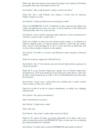 Paulo:­Sim. Que basicamente eram empresas do grupo A do cadastro da Petrobras
pra grandes obras que eram todas do cartel, sim.
Juiz Federal:­ Mas a cada licitação o senhor recebia essas listas?
Paulo:­Não,  não  a  cada  licitação,  mas  cheguei  a  receber  lista  de  empresas,
cheguei, cheguei a receber.
Juiz Federal:­ E quem providenciou essa entrega pro senhor?
Paulo:­Ou ODEBRECHT ou UTC. Geralmente as duas empresas que tinham mais
contato, que falavam mais sobre esse tema. As outras empresas eu não tinha assim
contato pra falar sobre esse tema com eles.
Juiz Federal:­ Essas relações chegavam então realmente à soma ou não bastava só
convidar as empresas que o senhor sabia...?
Paulo:­Na verdade era uma coisa meio desnecessária, porque se eu chamasse só
empresas  daquele  grupo,  só  estavam  aquelas  empresas,  então  acho  que  chegou,
talvez, nesses 8 anos que fiquei lá, sei lá, 3, 4 vezes uma lista na minha mão, mas
era meio inócuo, porque as empresas eram aquelas.
Juiz Federal:­ O senhor se recorda, especificamente, quem entregou as listas pro
senhor?
Paulo:­Se eu não me engano, foi o Ricardo Pessoa.
Juiz Federal:­ Esse 1 % do contrato, que ia pra área de abastecimento, qual que era
a forma de divisão?
Paulo:­60  %  ia  pro  Partido  Progressista,  quando  tava  só  Partido  Progressista,
inicialmente né, 20 % ia pra despesas de um modo geral, notas fiscais e uma série
de outros, outras despesas que se tinha, e 20 % era distribuído parte pra mim, parte
pro Zé Janene.
Juiz Federal:­ O quê é que o senhor fazia com o dinheiro que o senhor recebia?
Como o senhor recebia esses valores?
Paulo:­Eu  recebia  lá  no  Rio  de  Janeiro  normalmente,  na  minha  casa,  shopping,
supermercado.
Juiz Federal:­ Em espécie normalmente?
Paulo:­Normalmente em espécie.
Juiz Federal:­ Transferência, conta?
Paulo:­Não, não.
Juiz Federal:­ Essa conta, o senhor tinha contas lá na Suíça?
Paulo:­É.  Os  valores  da  Suíça,  que  foram  depositados  lá  na  Suíça,  todos  esses
valores foram feitos através da ODEBRECHT. Que eu saiba, que eles me falaram
que estavam fazendo esses depósitos.
Juiz Federal:­ O senhor não recebeu da ODEBRECHT aqui também no Brasil?
 