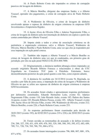 16.  A  Paulo  Roberto  Costa  são  imputados  os  crimes  de  corrupção
passiva e de lavagem de dinheiro.
17.  A  Márcio  Bonilho,  dirigente  das  empresas  Sanko,  e  a  Alberto
Youssef,  operador  dos  pagamentos,  o  crime  de  corrupção  ativa  de  Paulo  Roberto
Costa.
18.  A  Waldomiro  de  Oliveira,  o  crime  de  lavagem  de  dinheiro
envolvendo  apenas  o  repasse  de  dinheiro  de  origem  criminosa  às  empresas  GFD
Investimentos e Empreiteira Rigidez.
19. A Jayme Alves de Oliveira Filho e Adarico Negromonte Filho, o
crime de lavagem de dinheiro pela movimentação do dinheiro em espécie a partir das
contas controladas por Alberto Youssef.
20.  Imputa  ainda  a  todos  o  crime  de  associação  criminosa  ou  de
pertinência  a  organização  criminosa,  salvo  a  Alberto  Youssef,  Waldomiro  de
Oliveira, Márcio Bonilho e Paulo Roberto Costa, uma vez que eles já respondem por
essa imputação em ação penal conexa.
21.  Também  não  imputa  a  Alberto  Youssef  e  a  Márcio  Bonilho  os
crimes  de  lavagem  de  dinheiro  uma  vez  que  já  condenados,  em  primeiro  grau  de
jurisdição, por eles na ação penal 5026212­82.2014.404.7000.
22. Originariamente, a denúncia também abrangia crimes imputados ao
acusado  originário  Ricardo  Ribeiro  Fonseca  e  relacionados  à  obras  da  UTC
Engenharia  no  Consórcio  TUC  junto  à  Petrobrás.  Entretanto,  houve
desmembramento posterior da ação penal quanto a este fato, como exposto adiante.
23.  A  denúncia  foi  recebida  em  16/12/2014  (evento  9).  Rejeitada,  na
ocasião e por falta de justa causa, a imputação do crime de lavagem a Waldomiro de
Oliveira no que se refere aos repasses de dinheiro de origem criminosa à empresa
GFD Investimento.
24.  Os  acusados  foram  citados  e  apresentaram  respostas  preliminares
por  defensores  constituídos,  Eduardo  Hermelino  Leite,  evento  82;  Adarico
Negromonte Filho, evento 110; João Ricardo Auler, evento 182; Dalton dos Santos
Avancini, evento 183; Ricardo Ribeiro Pessoa, evento 185;  Alberto Youssef, evento
188; Jayme Alves de Oliveira Filho, evento 190; Waldomiro de Oliveira, evento 212;
Márcio Bonilho, evento 226; e Paulo Roberto Costa, evento 253.
25.  As  respostas  preliminares  foram  examinadas  pela  decisão  de
30/01/2015 (evento 192), de 02/02/2015 (eventos 219 e 228) e de 20/02/2015 (evento
353).
26.  Foram  ouvidas  as  testemunhas  de  acusação  e  de  defesa  (eventos
236, 288, 327, 350, 431, 439, 459, 470, 503, 529, 548, 588, 593, 595, 672, 683, 699,
709, 711, 720, 734, 769, 788, 791, 804 e 871).
27. Os acusados foram interrogados (eventos 796, 800, 807, 808 , 876,
877 e 878).
 