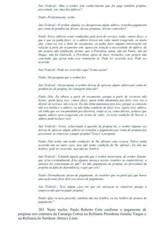 Juiz  Federal:­  Mas  o  senhor  tem  conhecimento  que  foi  pago  também  propina,
percentual, em cima dos aditivos?
Paulo:­Perfeitamente, tenho.
Juiz Federal:­ O senhor alguma vez desaprovou algum aditivo, retardou pagamento
por conta de pendências desses, dessas propinas, dessas comissões?
Paulo:­Esses aditivos eram conduzidos pela área de serviço, então, vamos dizer, o
que é que eu podia fazer, se o aditivo tivesse um valor muito exagerado, ou muito
alto,  como  eu  era  o  dono  do  orçamento,  eu  podia  fazer  alguma  intervenção  em
relação à parte do orçamento sim, agora em relação a necessidade do aditivo, de
um  projeto  não  totalmente  pronto,  que  a  Petrobras  optou,  não  foi  Paulo,  não  foi
Duque,  não  foi  Gabrielli,  a  Petrobras  optou  de  fazer  licitações  com  projeto  não
concluído,  que  gerou  todo  esse  transtorno  aí.  Pode  ter  ocorrido  isso.  Pode  ter
ocorrido.
Juiz Federal:­ Pode ter ocorrido o que? Como assim?
Paulo:­Da pergunta que o senhor fez.
Juiz Federal:­ Da pergunta, o senhor deixou de aprovar algum aditivo por conta de
pendências de propina, de vantagem indevida?
Paulo:­Não.  Eu  olhava  a  parte  do  orçamento,  porque  a  parte  de  recursos  não
lícitos,  quem  fazia  isso,  vamos  dizer,  quem  tinha  autonomia  pra  fazer  isso  era  o
diretor de serviço, não era eu. Eu não tinha autonomia pra isso, porque a comissão
não era minha e o aditivo, eu não tinha condição de fazer isso. Agora esse aditivo,
ele tinha que ser encaminhado pra diretoria, então se eu, como diretor, achasse que
aquele  aditivo  tava  exagerado  em  termo  de  valor,  eu  teria  condição  de  brecar  o
aditivo poderia fazer isso.
Juiz  Federal:­  Certo,  relacionado  à  questão  da  propina  né,  o  senhor  alguma  vez
deixou de aprovar algum aditivo ou retardou o pagamento por conta de propina pra
pressionar as empresas a pagar propina? Essa é a pergunta.
Paulo:­Não  tenho,  não  tenho  condições  de  lhe  afirmar  com  certeza.  Talvez  tenha
ocorrido  um  ou  outro  caso,  mas  não  tenho  condição  de  lhe  afirmar.  Eu  não  me
lembro, pode ter ocorrido, mas não me lembro.
Juiz Federal:­ Voltando àquela questão que o senhor mencionou, do senhor Janene,
que  teria  eventualmente  feito  alguma  ameaça  nessas  reuniões  as  empreiteiras,  a
ameaça  foi  relacionada  ao  quê?  Ao  não  pagamento  da  propina,  ao  percentual  da
propina ou falta de dependência, o quê que era?
Paulo:­Normalmente atraso de pagamento. As reuniões que eu participei que houve
uma ação mais forte dele era atraso de pagamento.
Juiz  Federal:­  Teve  algum  caso  em  que  ele  ameaçou  as  empresas  porque  a
empresa não queria pagar propina?
Paulo:­Que eu tava presente, também não me lembro, eu me lembro de atrasos de
pagamento."
283.  Neste  trecho,  Paulo  Roberto  Cota  confirma  o  pagamento  de
propinas nos contratos da Camargo Correa na Refinaria Presidente Getúlio Vargas e
na Refinaria do Nordeste Abreu e Lima:
 