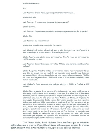 Paulo:­Também teve.
(...)
Juiz Federal:­ Senhor Paulo, aqui vou permitir uma intervenção...
Paulo:­Pois não.
Juiz Federal:­ O senhor mencionou que havia esse cartel?
Paulo:­Correto.
Juiz Federal:­ Havendo esse cartel não havia um comprometimento das licitações?
Paulo:­Sim.
Juiz Federal:­ Da concorrência?
Paulo:­Sim, o senhor tem total razão, Excelência...
Juiz  Federal:­  O  senhor  não  entende  que  se  não  houvesse  esse  cartel  poderia  a
concorrência gerar preços menores dentro das propostas?
Paulo:­Poderia,  mas  dentro  desse  percentual  de  3%,  2%  e  não  um  percentual  de
500%, mas sim, correto.
Juiz Federal:­ Concordemos que entre 1% e 20 % há uma margem considerável de
valores?
Paulo:­É, agora a Petrobras tinha o seu orçamento básico, e esse orçamento básico
era  feito  de  acordo  com  as  condições  de  mercado,  então  quando  você  fazia  um
orçamento básico, chegava à conclusão que esse empreendimento ia custar 1 bilhão
de reais, se a empresa desse 2 bilhões de reais, a licitação era cancelada, como
várias vezes o foi...
Juiz  Federal:­  Então  essa  margem  poderia  oferecer  1  bilhão  a  1  bilhão  e  200
milhões?
Paulo:­Correto, dentro dessa margem. E principalmente, por outro problema que a
Petrobras  resolveu  fazer  dessa  maneira,  e  tem  que  ficar  claro  isso,  a  Petrobras
resolveu fazer as contratações sem ter o projeto concluído. Foi uma opção que a
Petrobras  teve,  não  foi  uma  opção  de  Paulo  Roberto,  de  Duque,  de  ninguém,  foi
uma  opção  da  companhia.  Então,  vamos  dizer  assim,  quando  você  tem  o  projeto
todo pronto, todo concluído, vamos dizer, o problema de você ter um desvio, de ter
um aditivo, de ter uma série de coisa é menor, agora porque que a Petrobras fez
isso,  porque  era  importante  fazer  as  obras  rápido,  porque  que  era  importante,
porque  o  petróleo  tava  mais  de  100  dólares  o  barril,  então  cada  barril  que  você
processasse  aqui  era  um  barril  a  menos  que  você  ia  importar,  o  mercado  tava
crescendo.  Então,  as  refinarias  não  foram  inventadas  por  mim,  não  foram
inventadas  por  ninguém,  as  refinarias  são  necessárias,  a  Petrobras  precisa  ter
novas refinarias pra atender o mercado brasileiro."
284.  Neste  trecho,  Paulo  Roberto  Costa  confirma  que  os  contratos
celebrados entre a empresa Costa Global foram utilizados para repasse de propina
pela Camargo Correa a Paulo Roberto Costa, após a saída deste da empresa:
 