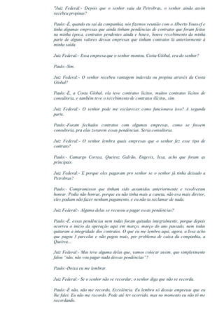 "Juiz  Federal:­  Depois  que  o  senhor  saiu  da  Petrobras,  o  senhor  ainda  assim
recebeu propinas?
Paulo:­É, quando eu saí da companhia, nós fizemos reunião com o Alberto Youssef e
tinha algumas empresas que ainda tinham pendências de contratos que foram feitos
na minha época, contratos pendentes ainda e houve, houve recebimento da minha
parte de alguns valores dessas empresas que tinham contratos lá anteriormente à
minha saída.
Juiz Federal:­ Essa empresa que o senhor montou, Costa Global, era do senhor?
Paulo:­Sim.
Juiz  Federal:­  O  senhor  recebeu  vantagem  indevida  ou  propina  através  da  Costa
Global?
Paulo:­É,  a  Costa  Global,  ela  teve  contratos  lícitos,  muitos  contratos  lícitos  de
consultoria, e também teve o recebimento de contratos ilícitos, sim.
Juiz  Federal:­  O  senhor  pode  me  esclarecer  como  funcionava  isso?  A  segunda
parte.
Paulo:­Foram  fechados  contratos  com  algumas  empresas,  como  se  fossem
consultoria, pra elas zerarem essas pendências. Seria consultoria.
Juiz  Federal:­  O  senhor  lembra  quais  empresas  que  o  senhor  fez  esse  tipo  de
contrato?
Paulo:­  Camargo  Correa,  Queiroz  Galvão,  Engevix,  Iesa,  acho  que  foram  as
principais.
Juiz Federal:­ E porque eles pagavam pro senhor se o senhor já tinha deixado a
Petrobras?
Paulo:­  Compromissos  que  tinham  sido  assumidos  anteriormente  e  resolveram
honrar. Podia não honrar, porque eu não tinha mais a caneta, não era mais diretor,
eles podiam não fazer nenhum pagamento, e eu não ia reclamar de nada.
Juiz Federal:­ Alguma delas se recusou a pagar essas pendências?
Paulo:­É, essas pendências nem todas foram quitadas integralmente, porque depois
ocorreu  o  início  da  operação  aqui  em  março,  março  do  ano  passado,  nem  todas
quitaram a integridade dos contratos. O que eu me lembro aqui, agora, a Iesa acho
que  pagou  3  parcelas  e  não  pagou  mais,  por  problema  de  caixa  da  companhia,  a
Queiroz...
Juiz Federal:­ Mas teve alguma delas que, vamos colocar assim, que simplesmente
falou “não, não vou pagar nada dessas pendências”?
Paulo:­Deixa eu me lembrar.
Juiz Federal:­ Se o senhor não se recordar, o senhor diga que não se recorda.
Paulo:­É não, não me recordo, Excelência. Eu lembro só dessas empresas que eu
lhe falei. Eu não me recordo. Pode até ter ocorrido, mas no momento eu não tô me
recordando.
 