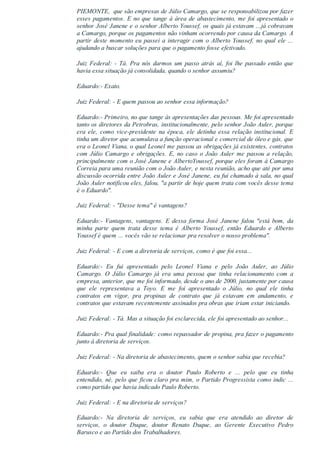 PIEMONTE,  que são empresas de Júlio Camargo, que se responsabilizou por fazer
esses pagamentos. E no que tange à área de abastecimento, me foi apresentado o
senhor José Janene e o senhor Alberto Youssef, os quais já estavam ...já cobravam
a Camargo, porque os pagamentos não vinham ocorrendo por causa da Camargo. A
partir deste momento eu passei a interagir com o Alberto Youssef, no qual ele ...
ajudando a buscar soluções para que o pagamento fosse efetivado.
Juiz  Federal:  ­  Tá.  Pra  nós  darmos  um  passo  atrás  aí,  foi  lhe  passado  então  que
havia essa situação já consolidada, quando o senhor assumiu?
Eduardo:­ Exato.
Juiz Federal: ­ E quem passou ao senhor essa informação?
Eduardo:­ Primeiro, no que tange às apresentações das pessoas. Me foi apresentado
tanto os diretores da Petrobras, institucionalmente, pelo senhor João Auler, porque
era  ele,  como  vice­presidente  na  época,  ele  detinha  essa  relação  institucional.  E
tinha um diretor que acumulava a função operacional e comercial de óleo e gás, que
era o Leonel Viana, o qual Leonel me passou as obrigações já existentes, contratos
com Júlio Camargo e obrigações. E, no caso o João Auler me passou a relação,
principalmente com o José Janene e AlbertoYoussef, porque eles foram à Camargo
Correia para uma reunião com o João Auler, e nesta reunião, acho que até por uma
discussão ocorrida entre João Auler e José Janene, eu fui chamado à sala, no qual
João Auler notificou eles, falou, "a partir de hoje quem trata com vocês desse tema
é o Eduardo".
Juiz Federal: ­ "Desse tema" é vantagens?
Eduardo:­  Vantagens,  vantagens.  E  dessa  forma  José  Janene  falou  "está  bom,  da
minha  parte  quem  trata  desse  tema  é  Alberto  Youssef,  então  Eduardo  e  Alberto
Youssef é quem ... vocês vão se relacionar pra resolver o nosso problema".
Juiz Federal: ­ E com a diretoria de serviços, como é que foi essa...
Eduardo:­  Eu  fui  apresentado  pelo  Leonel  Viana  e  pelo  João  Auler,  ao  Júlio
Camargo.  O  Júlio  Camargo  já  era  uma  pessoa  que  tinha  relacionamento  com  a
empresa, anterior, que me foi informado, desde o ano de 2000, justamente por causa
que  ele  representava  a  Toyo.  E  me  foi  apresentado  o  Júlio,  no  qual  ele  tinha
contratos  em  vigor,  pra  propinas  de  contrato  que  já  estavam  em  andamento,  e
contratos que estavam recentemente assinados pra obras que iriam estar iniciando.
Juiz Federal: ­ Tá. Mas a situação foi esclarecida, ele foi apresentado ao senhor...
Eduardo:­ Pra qual finalidade: como repassador de propina, pra fazer o pagamento
junto à diretoria de serviços.
Juiz Federal: ­ Na diretoria de abastecimento, quem o senhor sabia que recebia?
Eduardo:­  Que  eu  saiba  era  o  doutor  Paulo  Roberto  e  ...  pelo  que  eu  tinha
entendido, né, pelo que ficou claro pra mim, o Partido Progressista como indic ...
como partido que havia indicado Paulo Roberto.
Juiz Federal: ­ E na diretoria de serviços?
Eduardo:­  Na  diretoria  de  serviços,  eu  sabia  que  era  atendido  ao  diretor  de
serviços,  o  doutor  Duque,  doutor  Renato  Duque,  ao  Gerente  Executivo  Pedro
Barusco e ao Partido dos Trabalhadores.
 