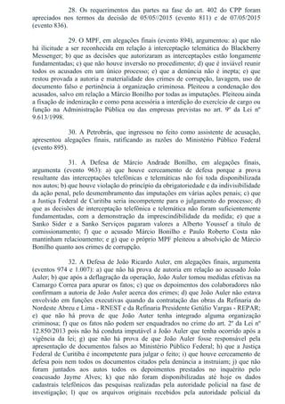 28.  Os  requerimentos  das  partes  na  fase  do  art.  402  do  CPP  foram
apreciados  nos  termos  da  decisão  de  05/05//2015  (evento  811)  e  de  07/05/2015
(evento 836).
29. O MPF, em alegações finais (evento 894), argumentou: a) que não
há ilicitude a ser reconhecida em relação à interceptação telemática do Blackberry
Messenger; b) que as decisões que autorizaram as interceptações estão longamente
fundamentadas; c) que não houve inversão no procedimento; d) que é inviável reunir
todos  os  acusados  em  um  único  processo;  e)  que  a  denúncia  não  é  inepta;  e)  que
restou provada a autoria e materialidade dos crimes de corrupção, lavagem, uso de
documento falso e pertinência à organização criminosa. Pleiteou a condenação dos
acusados, salvo em relação a Márcio Bonilho por todas as imputações. Pleiteou ainda
a fixação de indenização e como pena acessória a interdição do exercício de cargo ou
função  na  Administração  Pública  ou  das  empresas  previstas  no  art.  9º  da  Lei  nº
9.613/1998.
30. A Petrobrás, que ingressou no feito como assistente de acusação,
apresentou  alegações  finais,  ratificando  as  razões  do  Ministério  Público  Federal
(evento 895).
31.  A  Defesa  de  Márcio  Andrade  Bonilho,  em  alegações  finais,
argumenta  (evento  963):  a)  que  houve  cerceamento  de  defesa  porque  a  prova
resultante  das  interceptações  telefônicas  e  telemáticas  não  foi  toda  disponibilizada
nos autos; b) que houve violação do princípio da obrigatoriedade e da indivisibilidade
da ação penal, pelo desmembramento das imputações em várias ações penais; c) que
a Justiça Federal de Curitiba seria incompetente para o julgamento do processo; d)
que as decisões de interceptação telefônica e telemática não foram suficientemente
fundamentadas,  com  a  demonstração  da  imprescindibilidade  da  medida;  e)  que  a
Sanko  Sider  e  a  Sanko  Serviços  pagaram  valores  a  Alberto  Youssef  a  título  de
comissionamento;  f)  que  o  acusado  Márcio  Bonilho  e  Paulo  Roberto  Costa  não
mantinham relacioamento; e g) que o próprio MPF pleiteou a absolvição de Márcio
Bonilho quanto aos crimes de corrupção.
32. A Defesa de João Ricardo Auler, em alegações finais, argumenta
(eventos 974 e 1.007): a) que não há prova de autoria em relação ao acusado João
Auler; b) que após a deflagração da operação, João Auler tomou medidas efetivas na
Camargo Correa para apurar os fatos; c) que os depoimentos dos colaboradores não
confirmam a autoria de João Auler acerca dos crimes; d) que João Auler não estava
envolvido em funções executivas quando da contratação das obras da Refinaria do
Nordeste Abreu e Lima ­ RNEST e da Refinaria Presidente Getúlio Vargas ­ REPAR;
e)  que  não  há  prova  de  que  João  Auter  tenha  integrado  alguma  organização
criminosa; f) que os fatos não podem ser enquadrados no crime do art. 2º da Lei nº
12.850/2013 pois não há conduta imputável a João Auler que tenha ocorrido após a
vigência  da  lei;  g)  que  não  há  prova  de  que  João  Auler  fosse  responsável  pela
apresentação de documentos falsos ao Ministério Público Federal; h) que a Justiça
Federal de Curitiba é incompetente para julgar o feito; i) que houve cerceamento de
defesa pois nem todos os documentos citados pela denúncia a instruiam; j) que não
foram  juntados  aos  autos  todos  os  depoimentos  prestados  no  inquérito  pelo
coacusado  Jayme  Alves;  k)  que  não  foram  disponibilizadas  até  hoje  os  dados
cadastrais  telefônicos  das  pesquisas  realizadas  pela  autoridade  policial  na  fase  de
investigação;  l)  que  os  arquivos  originais  recebidos  pela  autoridade  policial  da
 