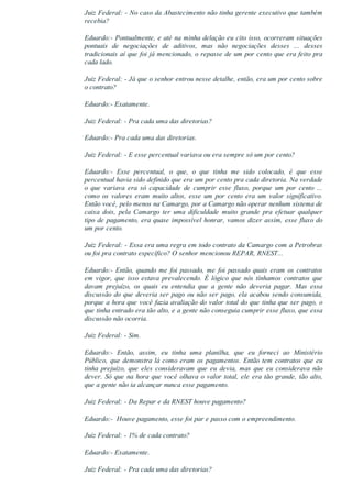 Juiz Federal: ­ No caso da Abastecimento não tinha gerente executivo que também
recebia?
Eduardo:­ Pontualmente, e até na minha delação eu cito isso, ocorreram situações
pontuais  de  negociações  de  aditivos,  mas  não  negociações  desses  ...  desses
tradicionais aí que foi já mencionado, o repasse de um por cento que era feito pra
cada lado.
Juiz Federal: ­ Já que o senhor entrou nesse detalhe, então, era um por cento sobre
o contrato?
Eduardo:­ Exatamente.
Juiz Federal: ­ Pra cada uma das diretorias?
Eduardo:­ Pra cada uma das diretorias.
Juiz Federal: ­ E esse percentual variava ou era sempre só um por cento?
Eduardo:­  Esse  percentual,  o  que,  o  que  tinha  me  sido  colocado,  é  que  esse
percentual havia sido definido que era um por cento pra cada diretoria. Na verdade
o  que  variava  era  só  capacidade  de  cumprir  esse  fluxo,  porque  um  por  cento  ...
como  os  valores  eram  muito  altos,  esse  um  por  cento  era  um  valor  significativo.
Então você, pelo menos na Camargo, por a Camargo não operar nenhum sistema de
caixa  dois,  pela  Camargo  ter  uma  dificuldade  muito  grande  pra  efetuar  qualquer
tipo de pagamento, era quase impossível honrar, vamos dizer assim, esse fluxo do
um por cento.
Juiz Federal: ­ Essa era uma regra em todo contrato da Camargo com a Petrobras
ou foi pra contrato específico? O senhor mencionou REPAR, RNEST...
Eduardo:­ Então, quando me foi passado, me foi passado quais eram os contratos
em vigor, que isso estava prevalecendo. É lógico que nós tínhamos contratos que
davam  prejuízo,  os  quais  eu  entendia  que  a  gente  não  deveria  pagar.  Mas  essa
discussão do que deveria ser pago ou não ser pago, ela acabou sendo consumida,
porque a hora que você fazia avaliação do valor total do que tinha que ser pago, o
que tinha entrado era tão alto, e a gente não conseguia cumprir esse fluxo, que essa
discussão não ocorria.
Juiz Federal: ­ Sim.
Eduardo:­  Então,  assim,  eu  tinha  uma  planilha,  que  eu  forneci  ao  Ministério
Público, que demonstra lá como eram os pagamentos. Então tem contratos que eu
tinha  prejuízo,  que  eles  consideravam  que  eu  devia,  mas  que  eu  considerava  não
dever. Só que na hora que você olhava o valor total, ele era tão grande, tão alto,
que a gente não ia alcançar nunca esse pagamento.
Juiz Federal: ­ Da Repar e da RNEST houve pagamento?
Eduardo:­  Houve pagamento, esse foi par e passo com o empreendimento.
Juiz Federal: ­ 1% de cada contrato?
Eduardo:­ Exatamente.
Juiz Federal: ­ Pra cada uma das diretorias?
 