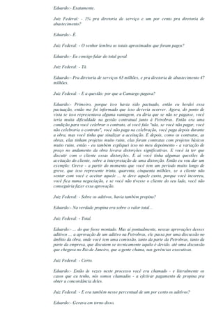 Eduardo:­ Exatamente.
Juiz  Federal:  ­  1%  pra  diretoria  de  serviço  e  um  por  cento  pra  diretoria  de
abastecimento?
Eduardo:­ É.
Juiz Federal: ­ O senhor lembra os totais aproximados que foram pagos?
Eduardo:­ Eu consigo falar do total geral
Juiz Federal: ­ Tá.
Eduardo:­ Pra diretoria de serviços 63 milhões, e pra diretoria de abastecimento 47
milhões.
Juiz Federal: ­ E a questão: por que a Camargo pagava?
Eduardo:­  Primeiro,  porque  isso  havia  sido  pactuado,  então  eu  herdei  essa
pactuação,  então  me  foi  informado  que  isso  deveria  ocorrer.  Agora,  do  ponto  de
vista se isso representava alguma vantagem, eu diria que se não se pagasse, você
teria  muita  dificuldade  na  gestão  contratual  junto  à  Petrobras.  Então  era  uma
condição para você celebrar o contrato, aí você fala "não, se você não pagar, você
não celebraria o contrato", você não paga na celebração, você paga depois durante
a obra, mas você tinha que sinalizar a aceitação. E depois, como os contratos, as
obras, elas tinham projetos muito ruins, elas foram contratas com projetos básicos
muito ruins, então ­ eu também expliquei isso no meu depoimento ­ a variação de
preço  no  andamento  da  obra  levava  distorções  significativas.  E  você  ia  ter  que
discutir  com  o  cliente  essas  distorções.  E  aí  você  tinha  algumas  questões  de
aceitação do cliente, sobre a interpretação de uma distorção. Então eu vou dar um
exemplo:  Greve  ­  a  partir  do  momento  que  você  tem  um  período  muito  longo  de
greve,  que  isso  represente  trinta,  quarenta,  cinquenta  milhões,  se  o  cliente  não
sentar com você e aceitar aquele ... te deve aquele custo, porque você incorreu,
você fica numa negociação, e se você não tivesse o cliente do seu lado, você não
conseguiria fazer essa aprovação.
Juiz Federal: ­ Sobre os aditivos, havia também propina?
Eduardo:­ Na verdade propina era sobre o valor total...
Juiz Federal: ­ Total.
Eduardo:­ ... do que fosse montado. Mas aí pontualmente, nessas aprovações desses
aditivos ... a aprovação de um aditivo na Petrobras, ele passa por uma discussão no
âmbito da obra, onde você tem uma comissão, tanto da parte da Petrobras, tanto da
parte da empresa, que discutem se tecnicamente aquilo é devido. até uma discussão
que chegava no Rio de Janeiro, que a gente chama, nas gerências executivas.
Juiz Federal: ­ Certo.
Eduardo:­  Então  às  vezes  neste  processo  você  era  chamado  ­  e  literalmente  os
casos  que  eu  tenho,  nós  somos  chamados  ­  a  efetivar  pagamento  de  propina  pra
obter a concordância deles.
Juiz Federal: ­ E era também nesse percentual de um por cento os aditivos?
Eduardo:­ Gerava em torno disso.
 