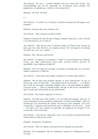 Juiz Federal: ­ No caso ... o senhor trabalhou com essa, vamos dizer assim,  essa
responsabilidade  que  lhe  foi  repassada,  do  acertamento  dessa  propina,  dos
pagamentos, até quando que o senhor se encarregou disso?
Eduardo:­ Até 2013. Até 2013.
(...)
Juiz Federal: ­ O senhor ou a Camargo receberam ameaças por não pagar essas
propinas?
Eduardo:­ Ameaças não, mas cobranças sim.
Juiz Federal: ­ Mas cobranças em qual sentido?
Eduardo:­Cobrança do valor devido. O Duque contatou e falou "pô, o valor é devido
e eu tenho interesse em recebê­lo."
Juiz  Federal:  ­  Mas  mesmo  antes  do  Renato  Duque,  do  Paulo  Costa,  mesmo  na
época que eles eram diretores, teve alguma ameaça "ou você paga ou a Camargo
vai sofrer isso, isso, isso e aquilo ..."
Eduardo:­ Não. Ameaça explícita não.
Juiz Federal: ­ E alguma vez aventaram, o senhor ou o pessoal dentro da Camargo
Correa,  que  tinha  conhecimento  desses  fatos,  procurar  polícia,  procurar  as
autoridades, tomar alguma providência?
Eduardo:­ Não. Isso nunca foi aventado, até porque eu entendo que isso seria uma
atitude corporativa e é difícil né.
Juiz Federal: ­ Como assim uma atitude corporativa? O senhor pode explicar?
Eduardo:­  Me  foi  feita  uma  pergunta  durante  os  meus  depoimentos,  do  que  eu
achava que estava acontecendo, ­ meu depoimento de pessoa física ­ , e eu falava
que eu não me enxergava cometendo nenhum crime e sim participando de alguma
coisa que estava  ...  Hoje eu entendo melhor, não que eu não tivesse entendimento,
hoje eu tenho uma visão melhor do que efetivamente...
Juiz Federal: ­Nós estamos aqui para esclarecer.
Eduardo:­  Eu  tenho  uma  visão  melhor  e  sei  da  minha  participação,  tanto  que  eu
assim comuniquei no meu acordo de colaboração e aceitei as penalidades. Agora eu
entendo  que  esse  movimento  de  separar  um  processo  desse  tamanho,  com  essas
corporações, é alguma coisa muito maior que os indivíduos. Eu não teria ... assim
...  você  fala  "você  tem  conforto  em  participar  de  pagamento  de  propina?"  Com
certeza não. Com certeza não.
Juiz Federal: ­ A decisão de, vamos dizer, fazer esses acordos de propina não foi do
senhor então, foi algo que já existia?
Eduardo:­ Exatamente. Exatamente.
Juiz Federal: ­ Mas teve algum acordo que foi feito enquanto na sua gestão?
Eduardo:­ Só de liquidação. Não de combinação, porque de combinação já estava
em vigor.
 